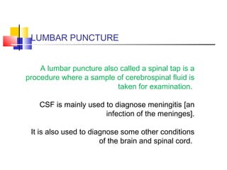 LUMBAR PUNCTURE
A lumbar puncture also called a spinal tap is a
procedure where a sample of cerebrospinal fluid is
taken for examination.
CSF is mainly used to diagnose meningitis [an
infection of the meninges].
It is also used to diagnose some other conditions
of the brain and spinal cord.
 