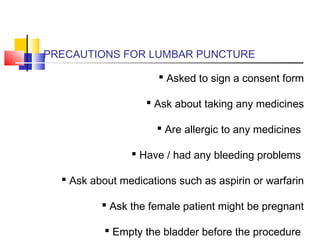 PRECAUTIONS FOR LUMBAR PUNCTURE
 Asked to sign a consent form
 Ask about taking any medicines
 Are allergic to any medicines
 Have / had any bleeding problems
 Ask about medications such as aspirin or warfarin
 Ask the female patient might be pregnant
 Empty the bladder before the procedure
 