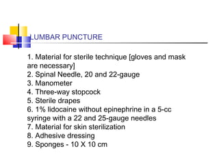 LUMBAR PUNCTURE
1. Material for sterile technique [gloves and mask
are necessary]
2. Spinal Needle, 20 and 22-gauge
3. Manometer
4. Three-way stopcock
5. Sterile drapes
6. 1% lidocaine without epinephrine in a 5-cc
syringe with a 22 and 25-gauge needles
7. Material for skin sterilization
8. Adhesive dressing
9. Sponges - 10 X 10 cm
 