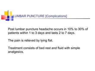 LUMBAR PUNCTURE [Complications]
Post lumbar puncture headache occurs in 10% to 30% of
patients within 1 to 3 days and lasts 2 to 7 days.
The pain is relieved by lying flat.
Treatment consists of bed rest and fluid with simple
analgesics.
 