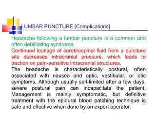 LUMBAR PUNCTURE [Complications]
Headache following a lumbar puncture is a common and
often debilitating syndrome.
Continued leakage of cerebrospinal fluid from a puncture
site decreases intracranial pressure, which leads to
traction on pain-sensitive intracranial structures.
The headache is characteristically postural, often
associated with nausea and optic, vestibular, or otic
symptoms. Although usually self-limited after a few days,
severe postural pain can incapacitate the patient.
Management is mainly symptomatic, but definitive
treatment with the epidural blood patching technique is
safe and effective when done by an expert operator.
 
