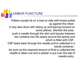 LUMBAR PUNCTURE
Patient usually lie on a bed on side with knees pulled
up against the chest.
It may also done with sitting up and leaning forward on
some pillows. Sterilize the area.
push a needle through the skin and tissues between
two vertebra into the space around the spinal cord
which is filled with CSF.
CSF leaks back through the needle and is collected in a
sterile container.
As soon as the required amount of fluid is collected the
needle is taken out and a plaster is put over the site of
needle entry.
 