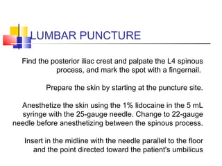 LUMBAR PUNCTURE
Find the posterior iliac crest and palpate the L4 spinous
process, and mark the spot with a fingernail.
Prepare the skin by starting at the puncture site.
Anesthetize the skin using the 1% lidocaine in the 5 mL
syringe with the 25-gauge needle. Change to 22-gauge
needle before anesthetizing between the spinous process.
Insert in the midline with the needle parallel to the floor
and the point directed toward the patient's umbilicus
 