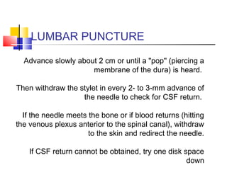 LUMBAR PUNCTURE
Advance slowly about 2 cm or until a "pop'' (piercing a
membrane of the dura) is heard.
Then withdraw the stylet in every 2- to 3-mm advance of
the needle to check for CSF return.
If the needle meets the bone or if blood returns (hitting
the venous plexus anterior to the spinal canal), withdraw
to the skin and redirect the needle.
If CSF return cannot be obtained, try one disk space
down
 