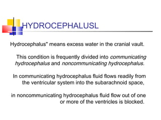 HYDROCEPHALUSL
Hydrocephalus" means excess water in the cranial vault.
This condition is frequently divided into communicating
hydrocephalus and noncommunicating hydrocephalus.
In communicating hydrocephalus fluid flows readily from
the ventricular system into the subarachnoid space,
in noncommunicating hydrocephalus fluid flow out of one
or more of the ventricles is blocked.
 