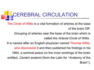 CEREBRAL CIRCULATION
The Circle of Willis is a vital formation of arteries at the base
of the brain OR
Grouping of arteries near the base of the brain which is
called the Arterial Circle of Willis.
It is named after an English physician named Thomas Willis,
who discovered it and then published his findings in his
1664, a seminal peace on the inner workings of the brain
entitled, Cerebri anatomi (from the Latin for “Anatomy of the
Brain”).
 