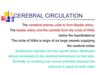 CEREBRAL CIRCULATION
The vertebral arteries unite to form Basilar artery
The basilar artery and the carotids form the circle of Willis
below the hypothalamus
The circle of Willis is origin of six large vessels supplying
the cerebral cortex
Substances injected into one carotid artery distributed
almost completely to the cerebral hemisphere on that side.
Normally no crossing over occurs probably because the
pressure is equal on both sides
 