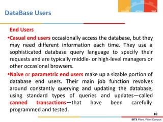 BITS Pilani, Pilani Campus
DataBase Users
End Users
•Casual end users occasionally access the database, but they
may need different information each time. They use a
sophisticated database query language to specify their
requests and are typically middle- or high-level managers or
other occasional browsers.
•Naive or parametric end users make up a sizable portion of
database end users. Their main job function revolves
around constantly querying and updating the database,
using standard types of queries and updates—called
canned transactions—that have been carefully
programmed and tested.
10
 