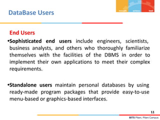 BITS Pilani, Pilani Campus
DataBase Users
End Users
•Sophisticated end users include engineers, scientists,
business analysts, and others who thoroughly familiarize
themselves with the facilities of the DBMS in order to
implement their own applications to meet their complex
requirements.
•Standalone users maintain personal databases by using
ready-made program packages that provide easy-to-use
menu-based or graphics-based interfaces.
11
 