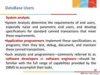 BITS Pilani, Pilani Campus
DataBase Users
System analysts
•System Analysts determine the requirements of end users,
especially naive and parametric end users, and develop
specifications for standard canned transactions that meet
these requirements.
•Application programmers implement these specifications as
programs; then they test, debug, document, and maintain
these canned transactions.
•Such analysts and programmers—commonly referred to as
software developers or software engineers—should be
familiar with the full range of capabilities provided by the
DBMS to accomplish their tasks.
12
 