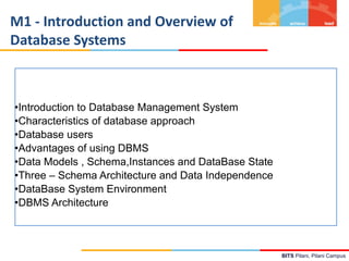 BITS Pilani, Pilani Campus
M1 - Introduction and Overview of
Database Systems
•Introduction to Database Management System
•Characteristics of database approach
•Database users
•Advantages of using DBMS
•Data Models , Schema,Instances and DataBase State
•Three – Schema Architecture and Data Independence
•DataBase System Environment
•DBMS Architecture
 