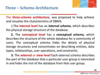 BITS Pilani, Pilani Campus
Three – Schema Architecture
The three-schema architecture, was proposed to help achieve
and visualize the characteristics of DBMS.
1.The internal level has an internal schema, which describes
the physical storage structure of the database.
2. The conceptual level has a conceptual schema, which
describes the structure of the whole database for a community of
users. The conceptual schema hides the details of physical
storage structures and concentrates on describing entities, data
types, relationships, user operations, and constraints.
3. The external or view level Each external schema describes
the part of the database that a particular user group is interested
in and hides the rest of the database from that user group.
21
 