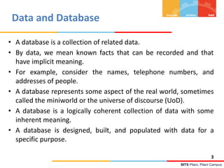 BITS Pilani, Pilani Campus
Data and Database
3
• A database is a collection of related data.
• By data, we mean known facts that can be recorded and that
have implicit meaning.
• For example, consider the names, telephone numbers, and
addresses of people.
• A database represents some aspect of the real world, sometimes
called the miniworld or the universe of discourse (UoD).
• A database is a logically coherent collection of data with some
inherent meaning.
• A database is designed, built, and populated with data for a
specific purpose.
 