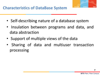 BITS Pilani, Pilani Campus
Characteristics of DataBase System
• Self-describing nature of a database system
• Insulation between programs and data, and
data abstraction
• Support of multiple views of the data
• Sharing of data and multiuser transaction
processing
7
 