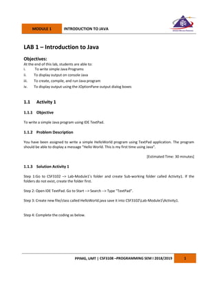 MODULE 1 INTRODUCTION TO JAVA
PPIMG, UMT | CSF3108 –PROGRAMMING SEM I 2018/2019 1
LAB 1 – Introduction to Java
Objectives:
At the end of this lab, students are able to:
i. To write simple Java Programs
ii. To display output on console Java
iii. To create, compile, and run Java program
iv. To display output using the JOptionPane output dialog boxes
1.1 Activity 1
1.1.1 Objective
To write a simple Java program using IDE TextPad.
1.1.2 Problem Description
You have been assigned to write a simple HelloWorld program using TextPad application. The program
should be able to display a message "Hello World. This is my first time using Java".
[Estimated Time: 30 minutes]
1.1.3 Solution Activity 1
Step 1:Go to CSF3102 –> Lab-Module1’s folder and create Sub-working folder called Activity1. If the
folders do not exist, create the folder first.
Step 2: Open IDE TextPad. Go to Start --> Search --> Type "TextPad".
Step 3: Create new file/class called HelloWorld.java save it into CSF3102Lab-Module1Activity1.
Step 4: Complete the coding as below.
 