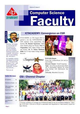 CSI– Chennai Chapter
Computer Science
Volume 3, Issue 1
Faculty
Greeting… I am happy
to come out with the
3rd volume of our
monthly newsletter,
with a new interface.
Initiating a project is not
a big task… but continu-
ing it is more challeng-
ing… and I love it..
Our newsletter initiative
has stepped into its 3rd
year.. The secret of its
success is “You”… with
all your support and
cooperation.. Our jour-
ney continues….
Thank you all
Inside this issue:
ICT Academy 1
CSI Chennai Chapter 1
TRB vs Self Financ-
ing colleges
2
Department Events 3
Department Events 4
Independence Day
celebrations
4
Lions Club Book
Bank
4
Page 1
Dr.R.Sabin Begum
Prince Shri Venkateshwara Arts and sci-
ence College
Research Domain : Cloud Computing
Topic : Novel Privacy Preservation Meth-
ods in Intermediate Datasets for cloud
using Entropy with Optimization Ap-
proach.
University :Bharathiar University
A one day workshop on Leverage your Professional Skills for the era of Artificial Intelligence - Satur-
day, 27.07.2019 - 8.30 am to 5.30 pm in association with Department of Data Science, Loyola Col-
lege, Chennai.
ICTACADEMY: Convergence on CSR
ICTACADEMY on 27th August 2019 or-
ganized a one day CONVERGENCE on
CSR corporate social responsibility. Our
faculties, Dr. Hannah Vijaykumar , HOD,
Anna Adarsh college for Women. Prof. G.
Ulaganathan, HoD, Alpha College of Arts
and Science, Dr. N. Edison Rathinam,
HOD, K.C.S. Kasi Nadar College attended
the event.
FromEditorsDesk
 