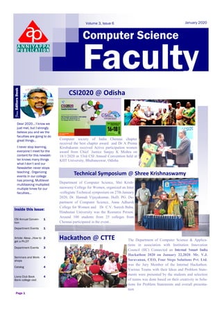 Computer Science
January 2020
Faculty
Dear 2020… I know we
just met, but I strongly
believe you and we the
faculties are going to do
great things…
I never stop learning,
everyone I meet for the
content for this newslet-
ter knows many things
what I don’t and our
Newsletter never stops
teaching . Organizing
events in our college
has proving, Multilevel
multitasking multiplied
multiple times for our
faculties...
Inside this issue:
CSI Annual Conven-
tion
1
Department Events 1
Article: Alexa ..How to
get a Ph.D?
2
Department Events 3
Seminars and Work-
shops
4
Catalog 4
Lions Club Book
Bank college visit
4
The Department of Computer Science & Applica-
tions in association with Institution Innovation
Council (IIC) Connected an Internal Smart India
Hackathon 2020 on January 22,2020. Mr. V.J.
Saravanan, CEO, Four Steps Solutions Pvt. Ltd.
was the Jury Member of the Internal Hackathon.
Various Teams with their Ideas and Problem State-
ments were presented by the students and selection
of teams was done based on their creativity in Solu-
tions for Problem Statements and overall presenta-
tion
Page 1
CSI2020 @ Odisha
Department of Computer Science, Shri Krish-
naswamy College for Women, organized an Inter
-collegiate Technical symposium on 27th January
2020, Dr. Hannah Vijayakumar, HoD, PG. De-
partment of Computer Science, Anna Adharsh
College for Women and Dr. C.V. Suresh Babu,
Hindustan University was the Resource Person.
Around 100 students from 25 colleges from
Chennai participated in the event..
FromEditorsDesk
Volume 3, Issue 6
Computer society of India Chennai chapter
received the best chapter award and Dr A Prema
Kirubakaran received Active participation women
award from Chief Justice Sanjay K Mishra on
18/1/2020 in 53rd CSI Annual Convention held at
KIIT University, Bhubaneswar, Odisha
Technical Symposium @ Shree Krishnaswamy
Hackathon @ CTTE
 