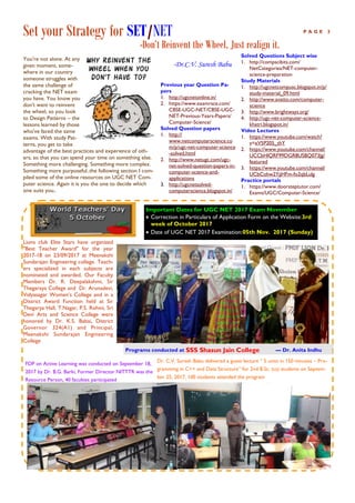 Set your Strategy for SET/NET
-Don’t Reinvent the Wheel, Just realign it.
P A G E 3
-Dr.C.V. Suresh Babu
Solved Questions Subject wise
1. http://compscibits.com/
NetCategories/NET-computer-
science-preparation
Study Materials
1. http://ugcnetcompusc.blogspot.in/p/
study-material_09.html
2. http://www.avatto.com/computer-
science
3. http://www.brightways.org/
4. http://ugc-net-computer-science-
khatri.blogspot.in/
Video Lectures
1. https://www.youtube.com/watch?
v=xV5P205_thY
2. https://www.youtube.com/channel/
UCCbHlQRF99DGR8USBQ073Jg/
featured
3. https://www.youtube.com/channel/
UCbCohw2YjjHFm-fo2qbLulg
Practice portals
1. https://www.doorsteptutor.com/
Exams/UGC/Computer-Science/
You're not alone. At any
given moment, some-
where in our country
someone struggles with
the same challenge of
cracking the NET exam
you have. You know you
don't want to reinvent
the wheel, so you look
to Design Patterns – the
lessons learned by those
who've faced the same
exams. With study Pat-
terns, you get to take
advantage of the best practices and experience of oth-
ers, so that you can spend your time on something else.
Something more challenging. Something more complex.
Something more purposeful..the following section I com-
piled some of the online resources on UGC NET Com-
puter science. Again it is you the one to decide which
one suits you..
Previous year Question Pa-
pers
1. http://ugcnetonline.in/
2. https://www.examrace.com/
CBSE-UGC-NET/CBSE-UGC-
NET-Previous-Years-Papers/
Computer-Science/
Solved Question papers
1. http://
www.netcomputerscience.co
m/p/ugc-net-computer-science
-solved.html
2. http://www.netugc.com/ugc-
net-solved-question-papers-in-
computer-science-and-
applications
3. http://ugcnetsolved-
computerscience.blogspot.in/
Dr. C.V. Suresh Babu delivered a guest lecture “ 5 units in 150 minutes – Pro-
gramming in C++ and Data Structure” for 2nd B.Sc. (cs) students on Septem-
ber 25, 2017, 100 students attended the program
Lions club Elite Stars have organized
"Best Teacher Award" for the year
2017-18 on 23/09/2017 at Meenakshi
Sundarajan Engineering college. Teach-
ers specialized in each subjects are
nominated and awarded. Our Faculty
Members Dr. R. Deepalakshmi, Sir
Thegaraya College and Dr. Arunadevi,
Vidyasagar Women’s College and in a
District Award Function held at Sir
Thegarya Hall, T.Nagar, P.S. Rohini, Sri
Devi Arts and Science College were
honored by Dr. K.S. Babai, District
Governor 324(A1) and Principal,
Meenakshi Sundarajan Engineering
College
Important Dates for UGC NET 2017 Exam November
 Correction in Particulars of Application Form on the Website:3rd
week of October 2017
 Date of UGC NET 2017 Examination:05th Nov. 2017 (Sunday)
FDP on Active Learning was conducted on September 18,
2017 by Dr. B.G. Barki, Former Director NITTTR was the
Resource Person, 40 faculties participated
Programs conducted at SSS Shasun Jain College — Dr. Anita Indhu
 