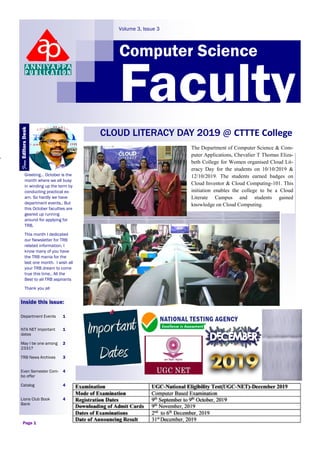 Computer Science
Volume 3, Issue 3
Faculty
Greeting… October is the
month where we all busy
in winding up the term by
conducting practical ex-
am. So hardly we have
department events.. But
this October faculties are
geared up running
around for applying for
TRB.
This month I dedicated
our Newsletter for TRB
related information. I
know many of you have
the TRB mania for the
last one month. I wish all
your TRB dream to come
true this time.. All the
Best to all TRB aspirants
Thank you all
Inside this issue:
Department Events 1
NTA NET important
dates
1
May I be one among
2331?
2
TRB News Archives 3
Even Semester Com-
bo offer
4
Catalog 4
Lions Club Book
Bank
4
Page 1
CLOUD LITERACY DAY 2019 @ CTTTE College
The Department of Computer Science & Com-
puter Applications, Chevalier T Thomas Eliza-
beth College for Women organised Cloud Lit-
eracy Day for the students on 10/10/2019 &
12/10/2019. The students earned badges on
Cloud Inventor & Cloud Computing-101. This
initiation enables the college to be a Cloud
Literate Campus and students gained
knowledge on Cloud Computing.
FromEditorsDesk
 