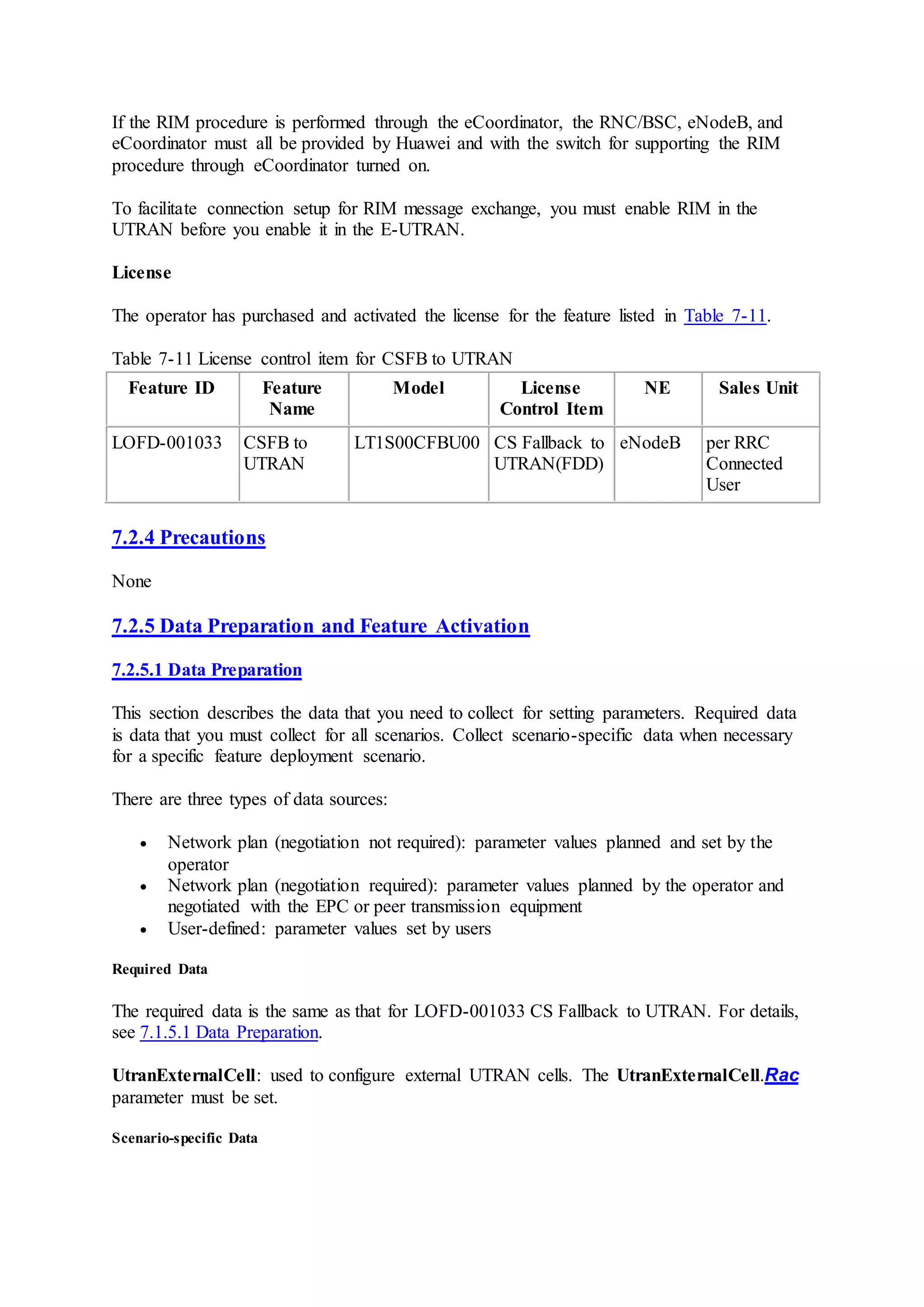 If the RIM procedure is performed through the eCoordinator, the RNC/BSC, eNodeB, and
eCoordinator must all be provided by Huawei and with the switch for supporting the RIM
procedure through eCoordinator turned on.
To facilitate connection setup for RIM message exchange, you must enable RIM in the
UTRAN before you enable it in the E-UTRAN.
License
The operator has purchased and activated the license for the feature listed in Table 7-11.
Table 7-11 License control item for CSFB to UTRAN
Feature ID Feature
Name
Model License
Control Item
NE Sales Unit
LOFD-001033 CSFB to
UTRAN
LT1S00CFBU00 CS Fallback to
UTRAN(FDD)
eNodeB per RRC
Connected
User
7.2.4 Precautions
None
7.2.5 Data Preparation and Feature Activation
7.2.5.1 Data Preparation
This section describes the data that you need to collect for setting parameters. Required data
is data that you must collect for all scenarios. Collect scenario-specific data when necessary
for a specific feature deployment scenario.
There are three types of data sources:
 Network plan (negotiation not required): parameter values planned and set by the
operator
 Network plan (negotiation required): parameter values planned by the operator and
negotiated with the EPC or peer transmission equipment
 User-defined: parameter values set by users
Required Data
The required data is the same as that for LOFD-001033 CS Fallback to UTRAN. For details,
see 7.1.5.1 Data Preparation.
UtranExternalCell: used to configure external UTRAN cells. The UtranExternalCell.Rac
parameter must be set.
Scenario-specific Data
 
