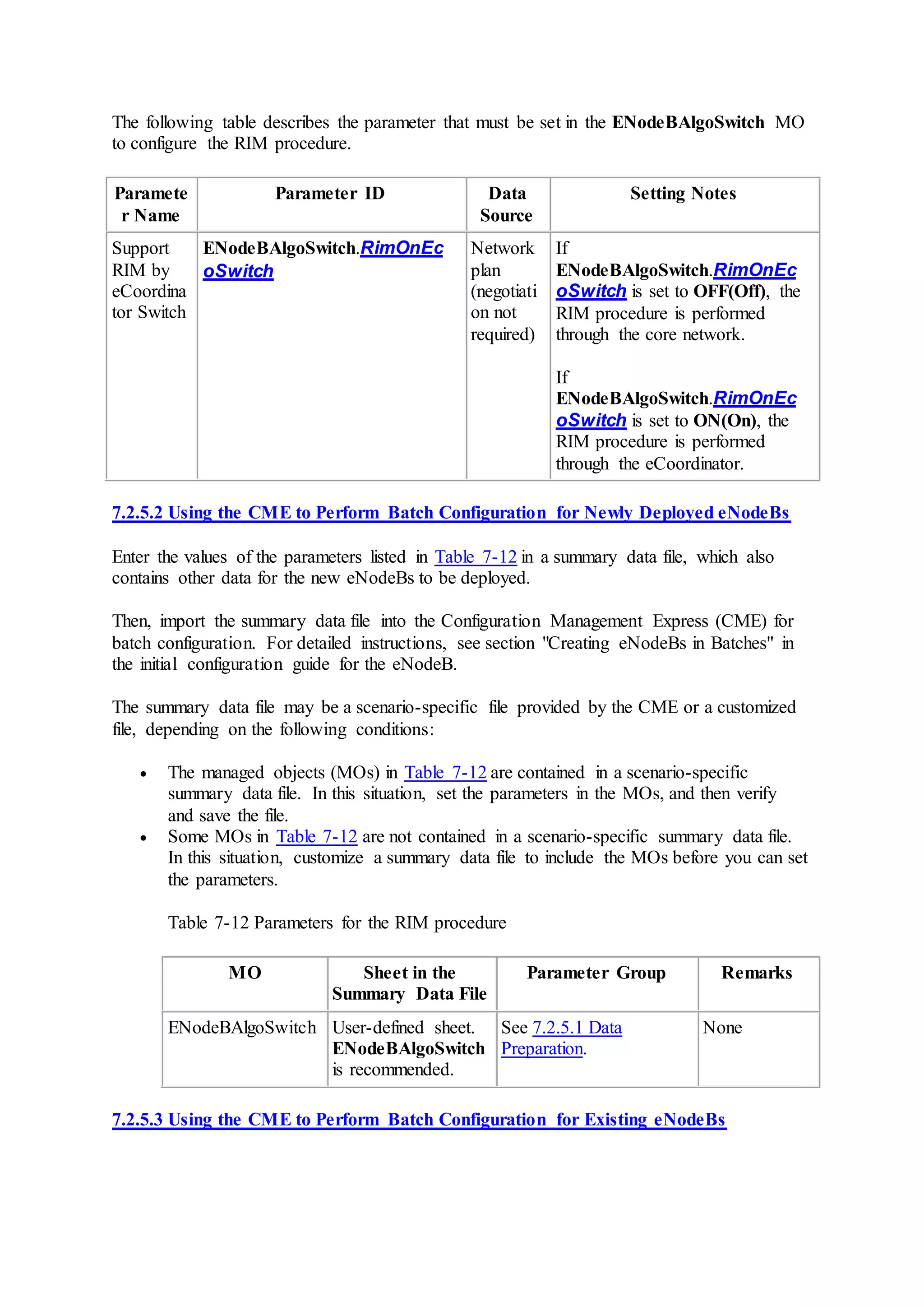 The following table describes the parameter that must be set in the ENodeBAlgoSwitch MO
to configure the RIM procedure.
Paramete
r Name
Parameter ID Data
Source
Setting Notes
Support
RIM by
eCoordina
tor Switch
ENodeBAlgoSwitch.RimOnEc
oSwitch
Network
plan
(negotiati
on not
required)
If
ENodeBAlgoSwitch.RimOnEc
oSwitch is set to OFF(Off), the
RIM procedure is performed
through the core network.
If
ENodeBAlgoSwitch.RimOnEc
oSwitch is set to ON(On), the
RIM procedure is performed
through the eCoordinator.
7.2.5.2 Using the CME to Perform Batch Configuration for Newly Deployed eNodeBs
Enter the values of the parameters listed in Table 7-12 in a summary data file, which also
contains other data for the new eNodeBs to be deployed.
Then, import the summary data file into the Configuration Management Express (CME) for
batch configuration. For detailed instructions, see section "Creating eNodeBs in Batches" in
the initial configuration guide for the eNodeB.
The summary data file may be a scenario-specific file provided by the CME or a customized
file, depending on the following conditions:
 The managed objects (MOs) in Table 7-12 are contained in a scenario-specific
summary data file. In this situation, set the parameters in the MOs, and then verify
and save the file.
 Some MOs in Table 7-12 are not contained in a scenario-specific summary data file.
In this situation, customize a summary data file to include the MOs before you can set
the parameters.
Table 7-12 Parameters for the RIM procedure
MO Sheet in the
Summary Data File
Parameter Group Remarks
ENodeBAlgoSwitch User-defined sheet.
ENodeBAlgoSwitch
is recommended.
See 7.2.5.1 Data
Preparation.
None
7.2.5.3 Using the CME to Perform Batch Configuration for Existing eNodeBs
 