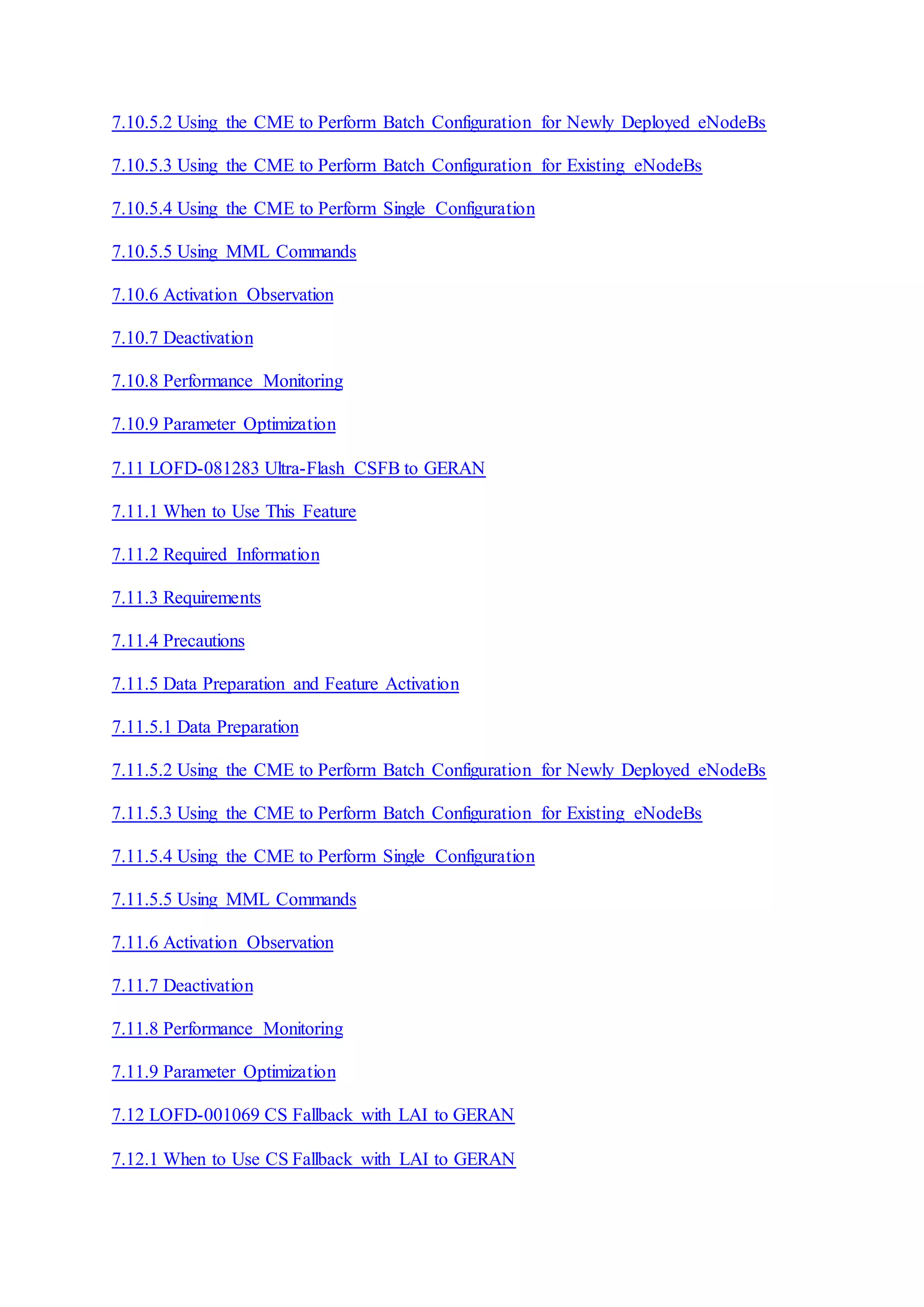7.10.5.2 Using the CME to Perform Batch Configuration for Newly Deployed eNodeBs
7.10.5.3 Using the CME to Perform Batch Configuration for Existing eNodeBs
7.10.5.4 Using the CME to Perform Single Configuration
7.10.5.5 Using MML Commands
7.10.6 Activation Observation
7.10.7 Deactivation
7.10.8 Performance Monitoring
7.10.9 Parameter Optimization
7.11 LOFD-081283 Ultra-Flash CSFB to GERAN
7.11.1 When to Use This Feature
7.11.2 Required Information
7.11.3 Requirements
7.11.4 Precautions
7.11.5 Data Preparation and Feature Activation
7.11.5.1 Data Preparation
7.11.5.2 Using the CME to Perform Batch Configuration for Newly Deployed eNodeBs
7.11.5.3 Using the CME to Perform Batch Configuration for Existing eNodeBs
7.11.5.4 Using the CME to Perform Single Configuration
7.11.5.5 Using MML Commands
7.11.6 Activation Observation
7.11.7 Deactivation
7.11.8 Performance Monitoring
7.11.9 Parameter Optimization
7.12 LOFD-001069 CS Fallback with LAI to GERAN
7.12.1 When to Use CS Fallback with LAI to GERAN
 