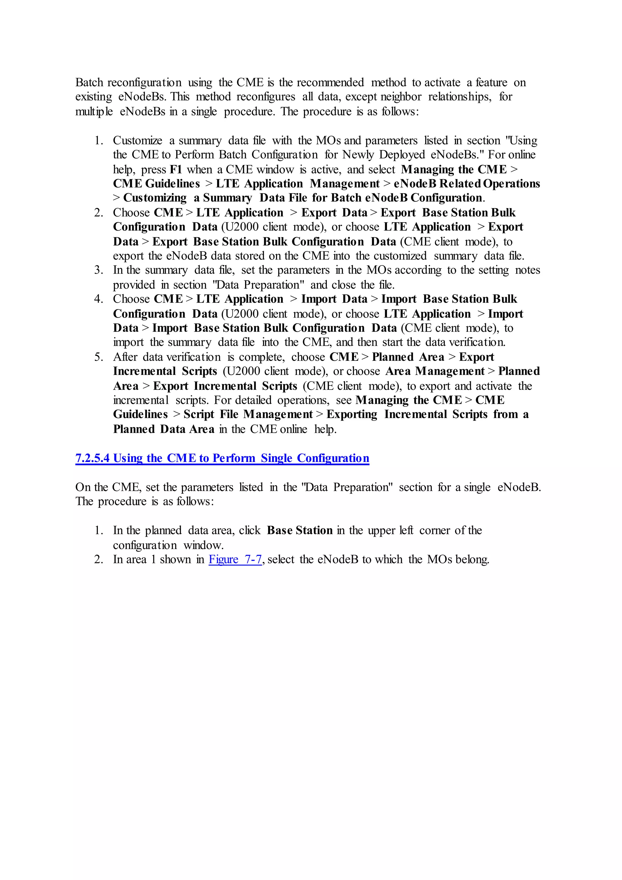 Batch reconfiguration using the CME is the recommended method to activate a feature on
existing eNodeBs. This method reconfigures all data, except neighbor relationships, for
multiple eNodeBs in a single procedure. The procedure is as follows:
1. Customize a summary data file with the MOs and parameters listed in section "Using
the CME to Perform Batch Configuration for Newly Deployed eNodeBs." For online
help, press F1 when a CME window is active, and select Managing the CME >
CME Guidelines > LTE Application Management > eNodeB RelatedOperations
> Customizing a Summary Data File for Batch eNodeB Configuration.
2. Choose CME > LTE Application > Export Data > Export Base Station Bulk
Configuration Data (U2000 client mode), or choose LTE Application > Export
Data > Export Base Station Bulk Configuration Data (CME client mode), to
export the eNodeB data stored on the CME into the customized summary data file.
3. In the summary data file, set the parameters in the MOs according to the setting notes
provided in section "Data Preparation" and close the file.
4. Choose CME > LTE Application > Import Data > Import Base Station Bulk
Configuration Data (U2000 client mode), or choose LTE Application > Import
Data > Import Base Station Bulk Configuration Data (CME client mode), to
import the summary data file into the CME, and then start the data verification.
5. After data verification is complete, choose CME > Planned Area > Export
Incremental Scripts (U2000 client mode), or choose Area Management > Planned
Area > Export Incremental Scripts (CME client mode), to export and activate the
incremental scripts. For detailed operations, see Managing the CME > CME
Guidelines > Script File Management > Exporting Incremental Scripts from a
Planned Data Area in the CME online help.
7.2.5.4 Using the CME to Perform Single Configuration
On the CME, set the parameters listed in the "Data Preparation" section for a single eNodeB.
The procedure is as follows:
1. In the planned data area, click Base Station in the upper left corner of the
configuration window.
2. In area 1 shown in Figure 7-7, select the eNodeB to which the MOs belong.
 