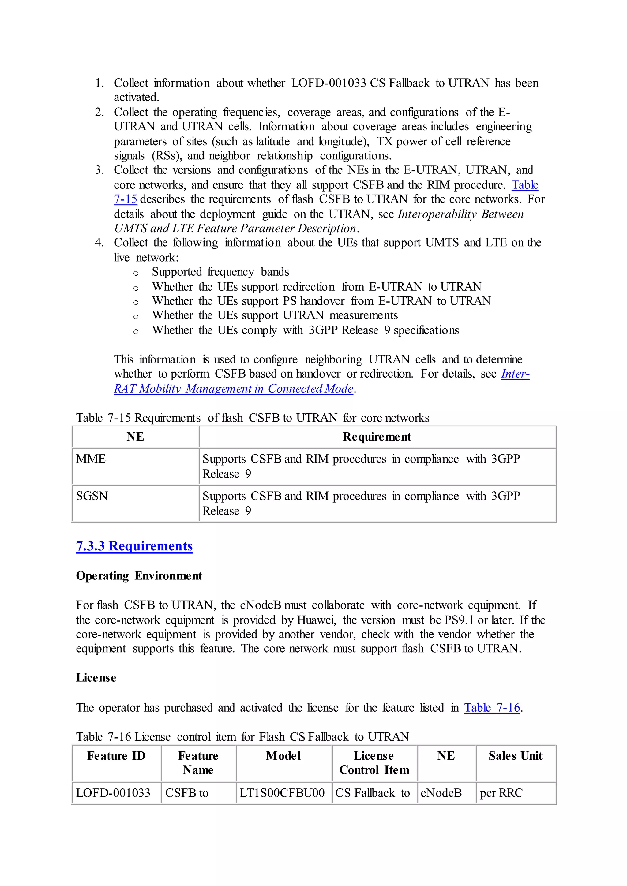 1. Collect information about whether LOFD-001033 CS Fallback to UTRAN has been
activated.
2. Collect the operating frequencies, coverage areas, and configurations of the E-
UTRAN and UTRAN cells. Information about coverage areas includes engineering
parameters of sites (such as latitude and longitude), TX power of cell reference
signals (RSs), and neighbor relationship configurations.
3. Collect the versions and configurations of the NEs in the E-UTRAN, UTRAN, and
core networks, and ensure that they all support CSFB and the RIM procedure. Table
7-15 describes the requirements of flash CSFB to UTRAN for the core networks. For
details about the deployment guide on the UTRAN, see Interoperability Between
UMTS and LTE Feature Parameter Description.
4. Collect the following information about the UEs that support UMTS and LTE on the
live network:
o Supported frequency bands
o Whether the UEs support redirection from E-UTRAN to UTRAN
o Whether the UEs support PS handover from E-UTRAN to UTRAN
o Whether the UEs support UTRAN measurements
o Whether the UEs comply with 3GPP Release 9 specifications
This information is used to configure neighboring UTRAN cells and to determine
whether to perform CSFB based on handover or redirection. For details, see Inter-
RAT Mobility Management in Connected Mode.
Table 7-15 Requirements of flash CSFB to UTRAN for core networks
NE Requirement
MME Supports CSFB and RIM procedures in compliance with 3GPP
Release 9
SGSN Supports CSFB and RIM procedures in compliance with 3GPP
Release 9
7.3.3 Requirements
Operating Environment
For flash CSFB to UTRAN, the eNodeB must collaborate with core-network equipment. If
the core-network equipment is provided by Huawei, the version must be PS9.1 or later. If the
core-network equipment is provided by another vendor, check with the vendor whether the
equipment supports this feature. The core network must support flash CSFB to UTRAN.
License
The operator has purchased and activated the license for the feature listed in Table 7-16.
Table 7-16 License control item for Flash CS Fallback to UTRAN
Feature ID Feature
Name
Model License
Control Item
NE Sales Unit
LOFD-001033 CSFB to LT1S00CFBU00 CS Fallback to eNodeB per RRC
 