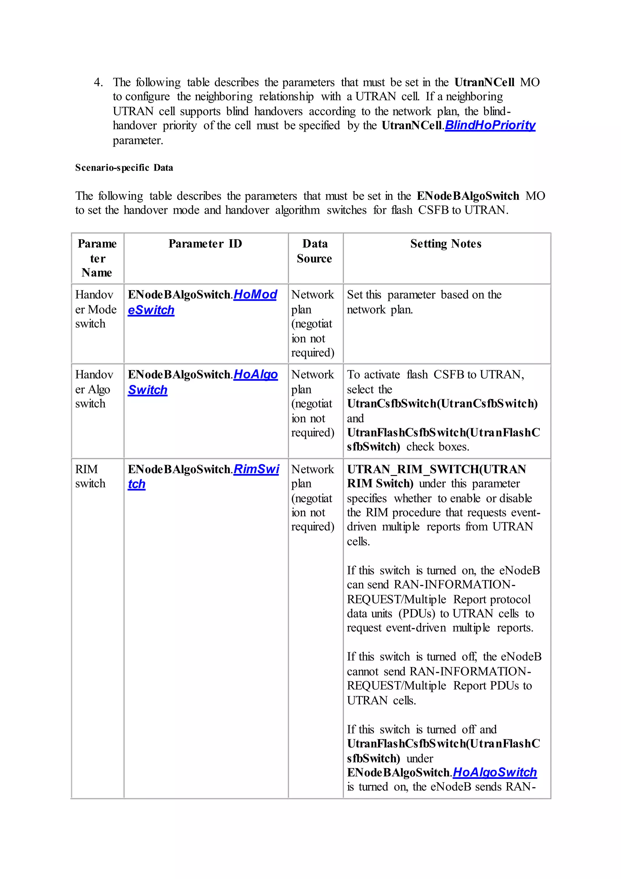 4. The following table describes the parameters that must be set in the UtranNCell MO
to configure the neighboring relationship with a UTRAN cell. If a neighboring
UTRAN cell supports blind handovers according to the network plan, the blind-
handover priority of the cell must be specified by the UtranNCell.BlindHoPriority
parameter.
Scenario-specific Data
The following table describes the parameters that must be set in the ENodeBAlgoSwitch MO
to set the handover mode and handover algorithm switches for flash CSFB to UTRAN.
Parame
ter
Name
Parameter ID Data
Source
Setting Notes
Handov
er Mode
switch
ENodeBAlgoSwitch.HoMod
eSwitch
Network
plan
(negotiat
ion not
required)
Set this parameter based on the
network plan.
Handov
er Algo
switch
ENodeBAlgoSwitch.HoAlgo
Switch
Network
plan
(negotiat
ion not
required)
To activate flash CSFB to UTRAN,
select the
UtranCsfbSwitch(UtranCsfbSwitch)
and
UtranFlashCsfbSwitch(UtranFlashC
sfbSwitch) check boxes.
RIM
switch
ENodeBAlgoSwitch.RimSwi
tch
Network
plan
(negotiat
ion not
required)
UTRAN_RIM_SWITCH(UTRAN
RIM Switch) under this parameter
specifies whether to enable or disable
the RIM procedure that requests event-
driven multiple reports from UTRAN
cells.
If this switch is turned on, the eNodeB
can send RAN-INFORMATION-
REQUEST/Multiple Report protocol
data units (PDUs) to UTRAN cells to
request event-driven multiple reports.
If this switch is turned off, the eNodeB
cannot send RAN-INFORMATION-
REQUEST/Multiple Report PDUs to
UTRAN cells.
If this switch is turned off and
UtranFlashCsfbSwitch(UtranFlashC
sfbSwitch) under
ENodeBAlgoSwitch.HoAlgoSwitch
is turned on, the eNodeB sends RAN-
 