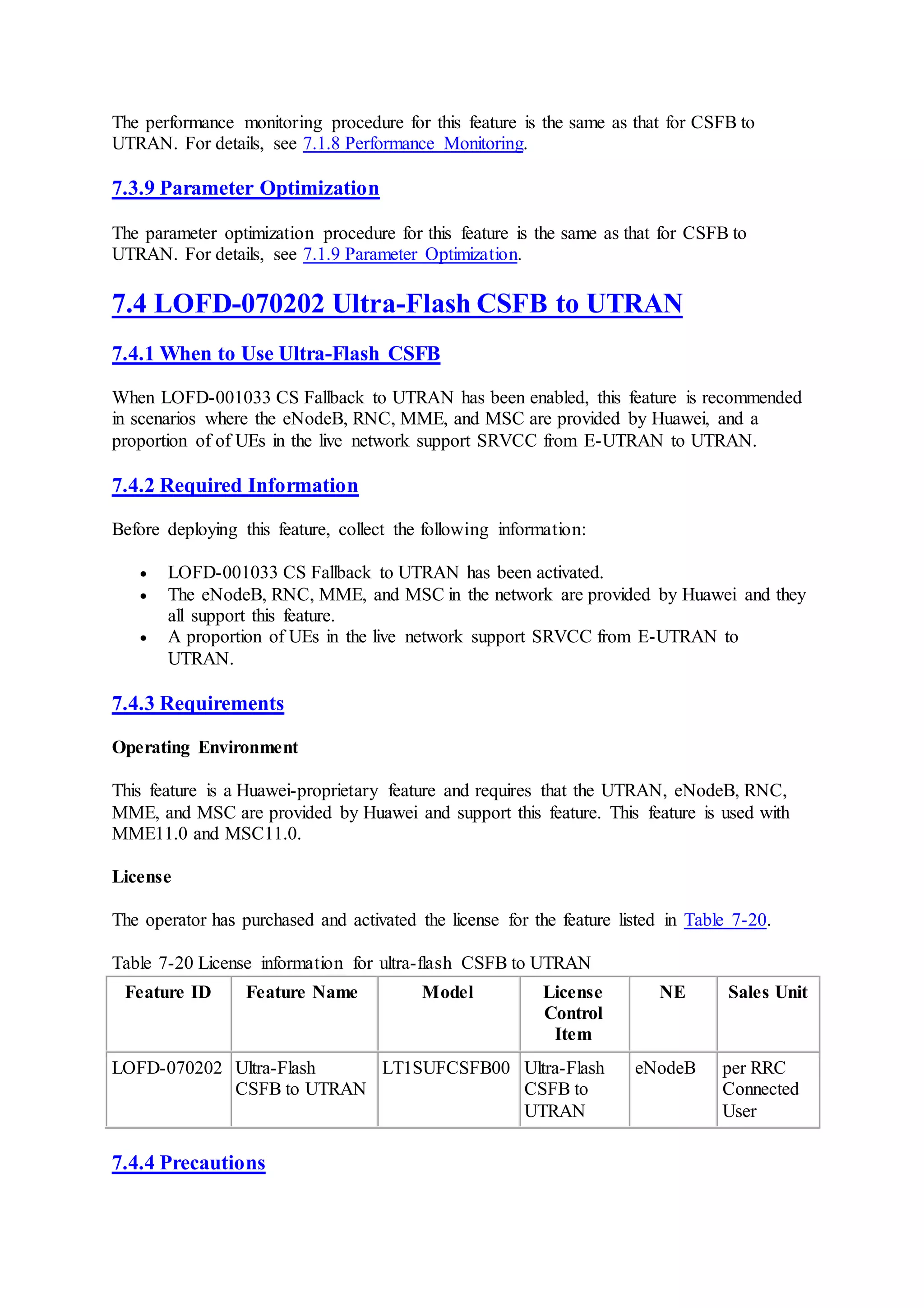 The performance monitoring procedure for this feature is the same as that for CSFB to
UTRAN. For details, see 7.1.8 Performance Monitoring.
7.3.9 Parameter Optimization
The parameter optimization procedure for this feature is the same as that for CSFB to
UTRAN. For details, see 7.1.9 Parameter Optimization.
7.4 LOFD-070202 Ultra-Flash CSFB to UTRAN
7.4.1 When to Use Ultra-Flash CSFB
When LOFD-001033 CS Fallback to UTRAN has been enabled, this feature is recommended
in scenarios where the eNodeB, RNC, MME, and MSC are provided by Huawei, and a
proportion of of UEs in the live network support SRVCC from E-UTRAN to UTRAN.
7.4.2 Required Information
Before deploying this feature, collect the following information:
 LOFD-001033 CS Fallback to UTRAN has been activated.
 The eNodeB, RNC, MME, and MSC in the network are provided by Huawei and they
all support this feature.
 A proportion of UEs in the live network support SRVCC from E-UTRAN to
UTRAN.
7.4.3 Requirements
Operating Environment
This feature is a Huawei-proprietary feature and requires that the UTRAN, eNodeB, RNC,
MME, and MSC are provided by Huawei and support this feature. This feature is used with
MME11.0 and MSC11.0.
License
The operator has purchased and activated the license for the feature listed in Table 7-20.
Table 7-20 License information for ultra-flash CSFB to UTRAN
Feature ID Feature Name Model License
Control
Item
NE Sales Unit
LOFD-070202 Ultra-Flash
CSFB to UTRAN
LT1SUFCSFB00 Ultra-Flash
CSFB to
UTRAN
eNodeB per RRC
Connected
User
7.4.4 Precautions
 