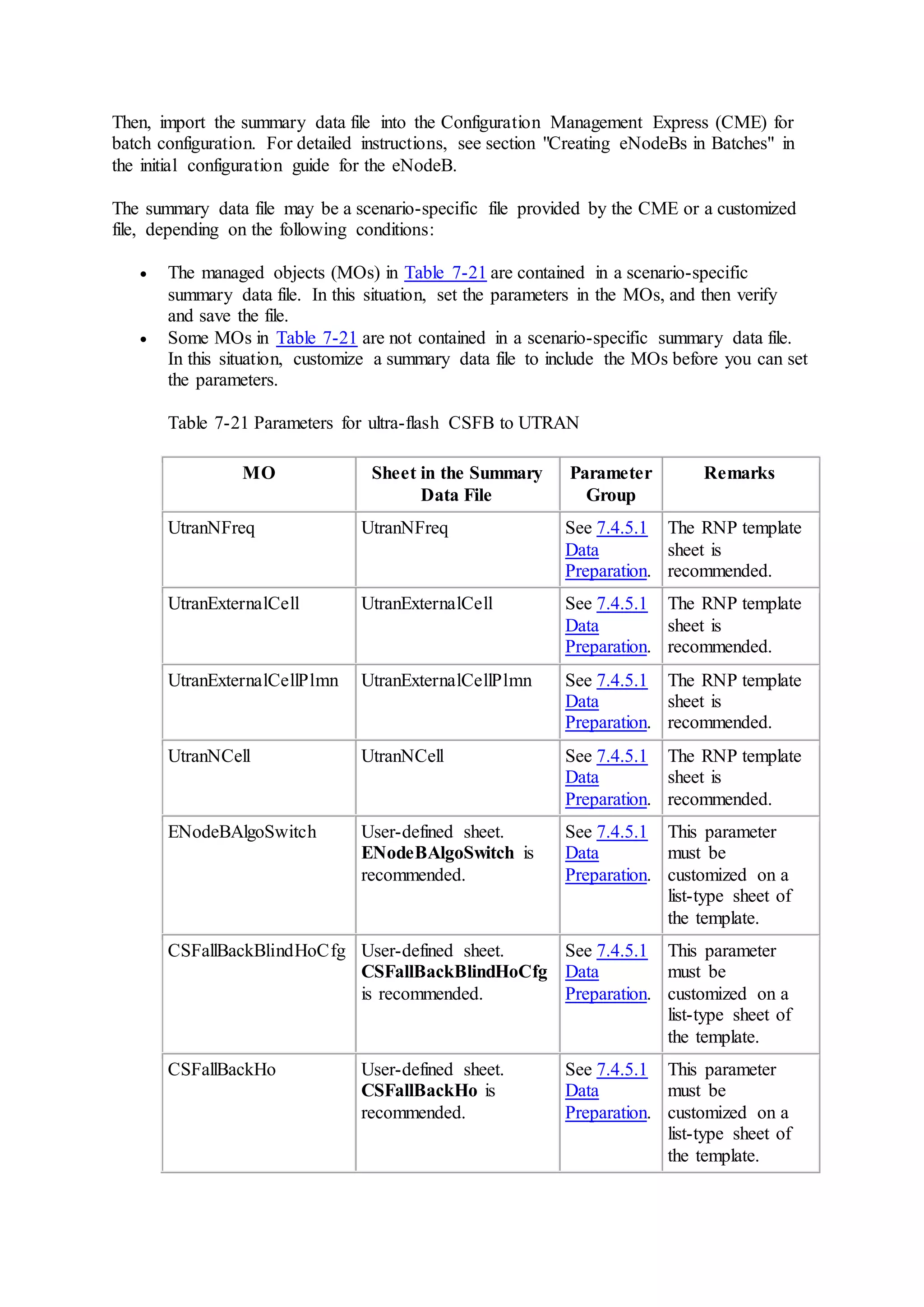 Then, import the summary data file into the Configuration Management Express (CME) for
batch configuration. For detailed instructions, see section "Creating eNodeBs in Batches" in
the initial configuration guide for the eNodeB.
The summary data file may be a scenario-specific file provided by the CME or a customized
file, depending on the following conditions:
 The managed objects (MOs) in Table 7-21 are contained in a scenario-specific
summary data file. In this situation, set the parameters in the MOs, and then verify
and save the file.
 Some MOs in Table 7-21 are not contained in a scenario-specific summary data file.
In this situation, customize a summary data file to include the MOs before you can set
the parameters.
Table 7-21 Parameters for ultra-flash CSFB to UTRAN
MO Sheet in the Summary
Data File
Parameter
Group
Remarks
UtranNFreq UtranNFreq See 7.4.5.1
Data
Preparation.
The RNP template
sheet is
recommended.
UtranExternalCell UtranExternalCell See 7.4.5.1
Data
Preparation.
The RNP template
sheet is
recommended.
UtranExternalCellPlmn UtranExternalCellPlmn See 7.4.5.1
Data
Preparation.
The RNP template
sheet is
recommended.
UtranNCell UtranNCell See 7.4.5.1
Data
Preparation.
The RNP template
sheet is
recommended.
ENodeBAlgoSwitch User-defined sheet.
ENodeBAlgoSwitch is
recommended.
See 7.4.5.1
Data
Preparation.
This parameter
must be
customized on a
list-type sheet of
the template.
CSFallBackBlindHoCfg User-defined sheet.
CSFallBackBlindHoCfg
is recommended.
See 7.4.5.1
Data
Preparation.
This parameter
must be
customized on a
list-type sheet of
the template.
CSFallBackHo User-defined sheet.
CSFallBackHo is
recommended.
See 7.4.5.1
Data
Preparation.
This parameter
must be
customized on a
list-type sheet of
the template.
 