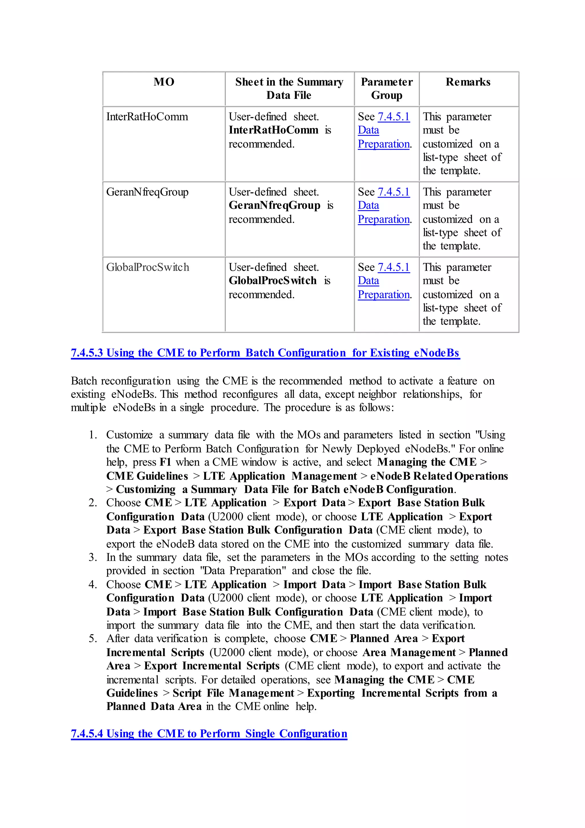 MO Sheet in the Summary
Data File
Parameter
Group
Remarks
InterRatHoComm User-defined sheet.
InterRatHoComm is
recommended.
See 7.4.5.1
Data
Preparation.
This parameter
must be
customized on a
list-type sheet of
the template.
GeranNfreqGroup User-defined sheet.
GeranNfreqGroup is
recommended.
See 7.4.5.1
Data
Preparation.
This parameter
must be
customized on a
list-type sheet of
the template.
GlobalProcSwitch User-defined sheet.
GlobalProcSwitch is
recommended.
See 7.4.5.1
Data
Preparation.
This parameter
must be
customized on a
list-type sheet of
the template.
7.4.5.3 Using the CME to Perform Batch Configuration for Existing eNodeBs
Batch reconfiguration using the CME is the recommended method to activate a feature on
existing eNodeBs. This method reconfigures all data, except neighbor relationships, for
multiple eNodeBs in a single procedure. The procedure is as follows:
1. Customize a summary data file with the MOs and parameters listed in section "Using
the CME to Perform Batch Configuration for Newly Deployed eNodeBs." For online
help, press F1 when a CME window is active, and select Managing the CME >
CME Guidelines > LTE Application Management > eNodeB RelatedOperations
> Customizing a Summary Data File for Batch eNodeB Configuration.
2. Choose CME > LTE Application > Export Data > Export Base Station Bulk
Configuration Data (U2000 client mode), or choose LTE Application > Export
Data > Export Base Station Bulk Configuration Data (CME client mode), to
export the eNodeB data stored on the CME into the customized summary data file.
3. In the summary data file, set the parameters in the MOs according to the setting notes
provided in section "Data Preparation" and close the file.
4. Choose CME > LTE Application > Import Data > Import Base Station Bulk
Configuration Data (U2000 client mode), or choose LTE Application > Import
Data > Import Base Station Bulk Configuration Data (CME client mode), to
import the summary data file into the CME, and then start the data verification.
5. After data verification is complete, choose CME > Planned Area > Export
Incremental Scripts (U2000 client mode), or choose Area Management > Planned
Area > Export Incremental Scripts (CME client mode), to export and activate the
incremental scripts. For detailed operations, see Managing the CME > CME
Guidelines > Script File Management > Exporting Incremental Scripts from a
Planned Data Area in the CME online help.
7.4.5.4 Using the CME to Perform Single Configuration
 