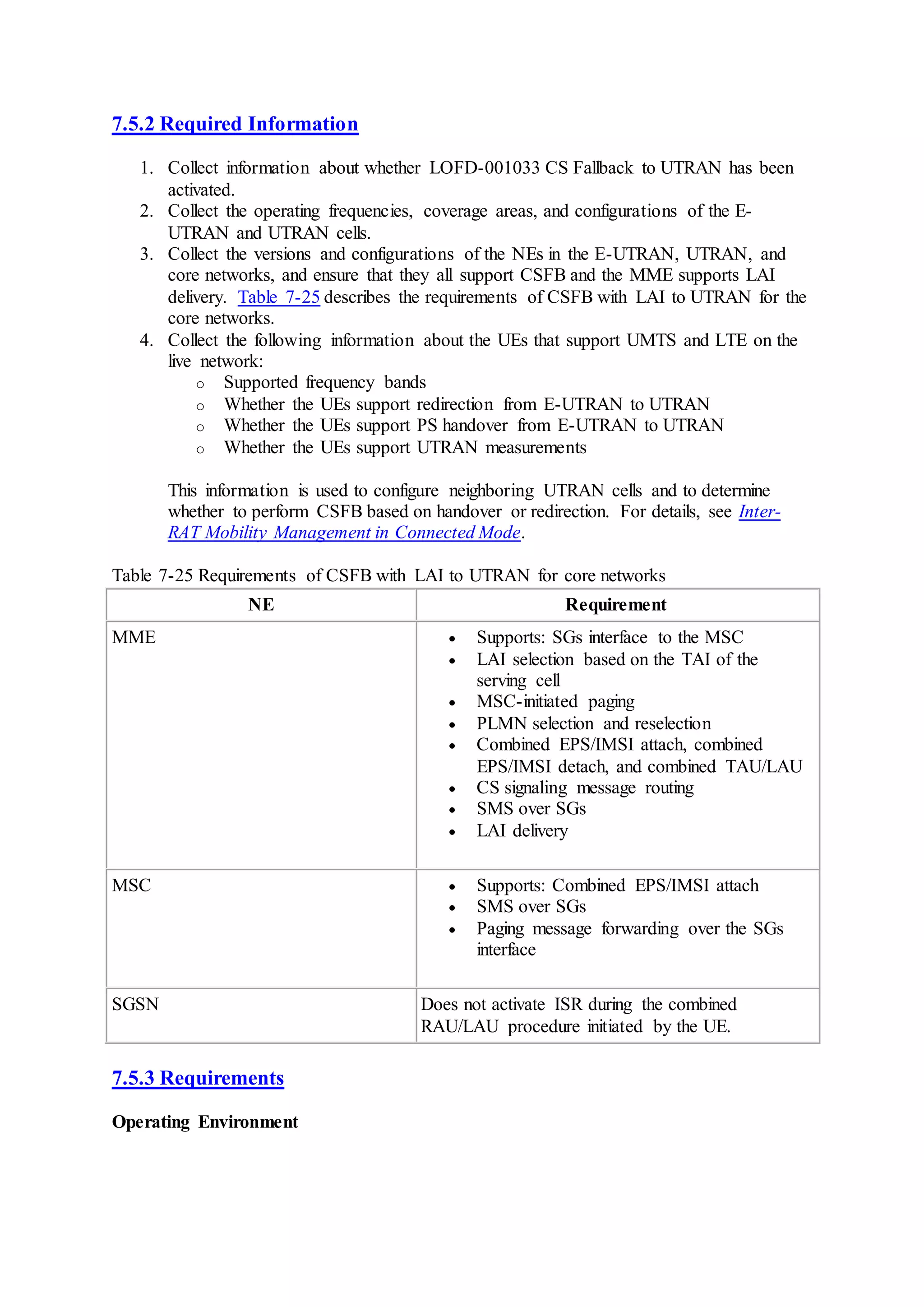 7.5.2 Required Information
1. Collect information about whether LOFD-001033 CS Fallback to UTRAN has been
activated.
2. Collect the operating frequencies, coverage areas, and configurations of the E-
UTRAN and UTRAN cells.
3. Collect the versions and configurations of the NEs in the E-UTRAN, UTRAN, and
core networks, and ensure that they all support CSFB and the MME supports LAI
delivery. Table 7-25 describes the requirements of CSFB with LAI to UTRAN for the
core networks.
4. Collect the following information about the UEs that support UMTS and LTE on the
live network:
o Supported frequency bands
o Whether the UEs support redirection from E-UTRAN to UTRAN
o Whether the UEs support PS handover from E-UTRAN to UTRAN
o Whether the UEs support UTRAN measurements
This information is used to configure neighboring UTRAN cells and to determine
whether to perform CSFB based on handover or redirection. For details, see Inter-
RAT Mobility Management in Connected Mode.
Table 7-25 Requirements of CSFB with LAI to UTRAN for core networks
NE Requirement
MME  Supports: SGs interface to the MSC
 LAI selection based on the TAI of the
serving cell
 MSC-initiated paging
 PLMN selection and reselection
 Combined EPS/IMSI attach, combined
EPS/IMSI detach, and combined TAU/LAU
 CS signaling message routing
 SMS over SGs
 LAI delivery
MSC  Supports: Combined EPS/IMSI attach
 SMS over SGs
 Paging message forwarding over the SGs
interface
SGSN Does not activate ISR during the combined
RAU/LAU procedure initiated by the UE.
7.5.3 Requirements
Operating Environment
 