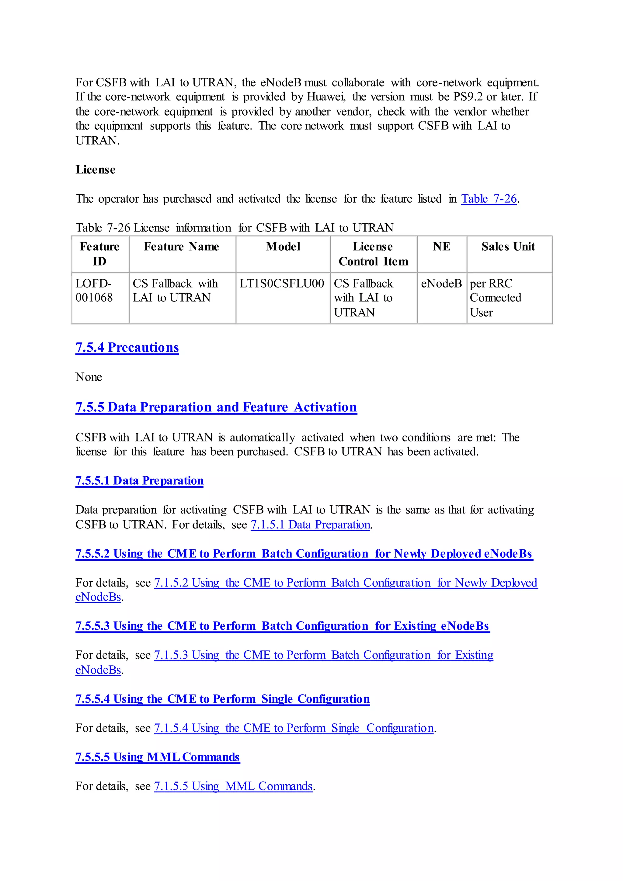 For CSFB with LAI to UTRAN, the eNodeB must collaborate with core-network equipment.
If the core-network equipment is provided by Huawei, the version must be PS9.2 or later. If
the core-network equipment is provided by another vendor, check with the vendor whether
the equipment supports this feature. The core network must support CSFB with LAI to
UTRAN.
License
The operator has purchased and activated the license for the feature listed in Table 7-26.
Table 7-26 License information for CSFB with LAI to UTRAN
Feature
ID
Feature Name Model License
Control Item
NE Sales Unit
LOFD-
001068
CS Fallback with
LAI to UTRAN
LT1S0CSFLU00 CS Fallback
with LAI to
UTRAN
eNodeB per RRC
Connected
User
7.5.4 Precautions
None
7.5.5 Data Preparation and Feature Activation
CSFB with LAI to UTRAN is automatically activated when two conditions are met: The
license for this feature has been purchased. CSFB to UTRAN has been activated.
7.5.5.1 Data Preparation
Data preparation for activating CSFB with LAI to UTRAN is the same as that for activating
CSFB to UTRAN. For details, see 7.1.5.1 Data Preparation.
7.5.5.2 Using the CME to Perform Batch Configuration for Newly Deployed eNodeBs
For details, see 7.1.5.2 Using the CME to Perform Batch Configuration for Newly Deployed
eNodeBs.
7.5.5.3 Using the CME to Perform Batch Configuration for Existing eNodeBs
For details, see 7.1.5.3 Using the CME to Perform Batch Configuration for Existing
eNodeBs.
7.5.5.4 Using the CME to Perform Single Configuration
For details, see 7.1.5.4 Using the CME to Perform Single Configuration.
7.5.5.5 Using MMLCommands
For details, see 7.1.5.5 Using MML Commands.
 