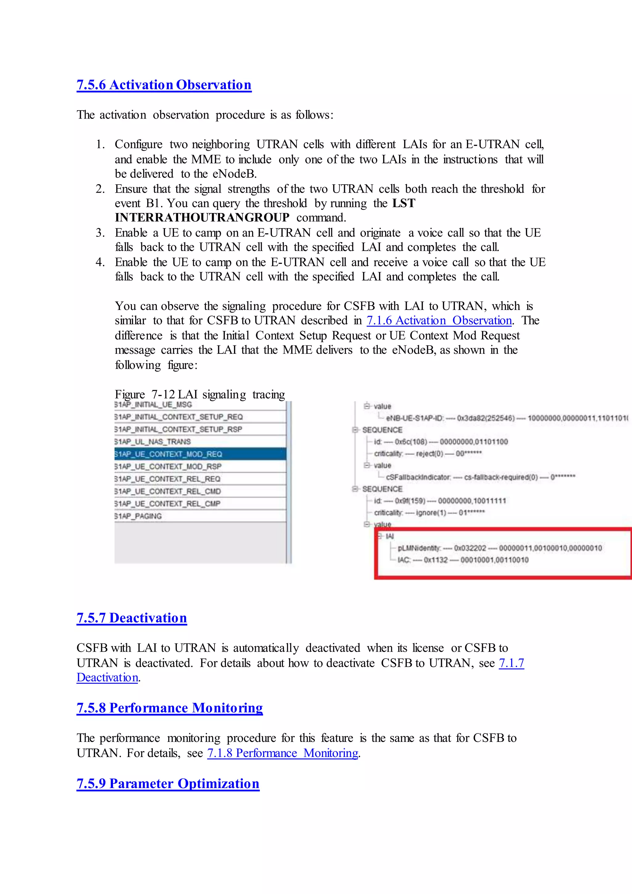 7.5.6 Activation Observation
The activation observation procedure is as follows:
1. Configure two neighboring UTRAN cells with different LAIs for an E-UTRAN cell,
and enable the MME to include only one of the two LAIs in the instructions that will
be delivered to the eNodeB.
2. Ensure that the signal strengths of the two UTRAN cells both reach the threshold for
event B1. You can query the threshold by running the LST
INTERRATHOUTRANGROUP command.
3. Enable a UE to camp on an E-UTRAN cell and originate a voice call so that the UE
falls back to the UTRAN cell with the specified LAI and completes the call.
4. Enable the UE to camp on the E-UTRAN cell and receive a voice call so that the UE
falls back to the UTRAN cell with the specified LAI and completes the call.
You can observe the signaling procedure for CSFB with LAI to UTRAN, which is
similar to that for CSFB to UTRAN described in 7.1.6 Activation Observation. The
difference is that the Initial Context Setup Request or UE Context Mod Request
message carries the LAI that the MME delivers to the eNodeB, as shown in the
following figure:
Figure 7-12 LAI signaling tracing
7.5.7 Deactivation
CSFB with LAI to UTRAN is automatically deactivated when its license or CSFB to
UTRAN is deactivated. For details about how to deactivate CSFB to UTRAN, see 7.1.7
Deactivation.
7.5.8 Performance Monitoring
The performance monitoring procedure for this feature is the same as that for CSFB to
UTRAN. For details, see 7.1.8 Performance Monitoring.
7.5.9 Parameter Optimization
 