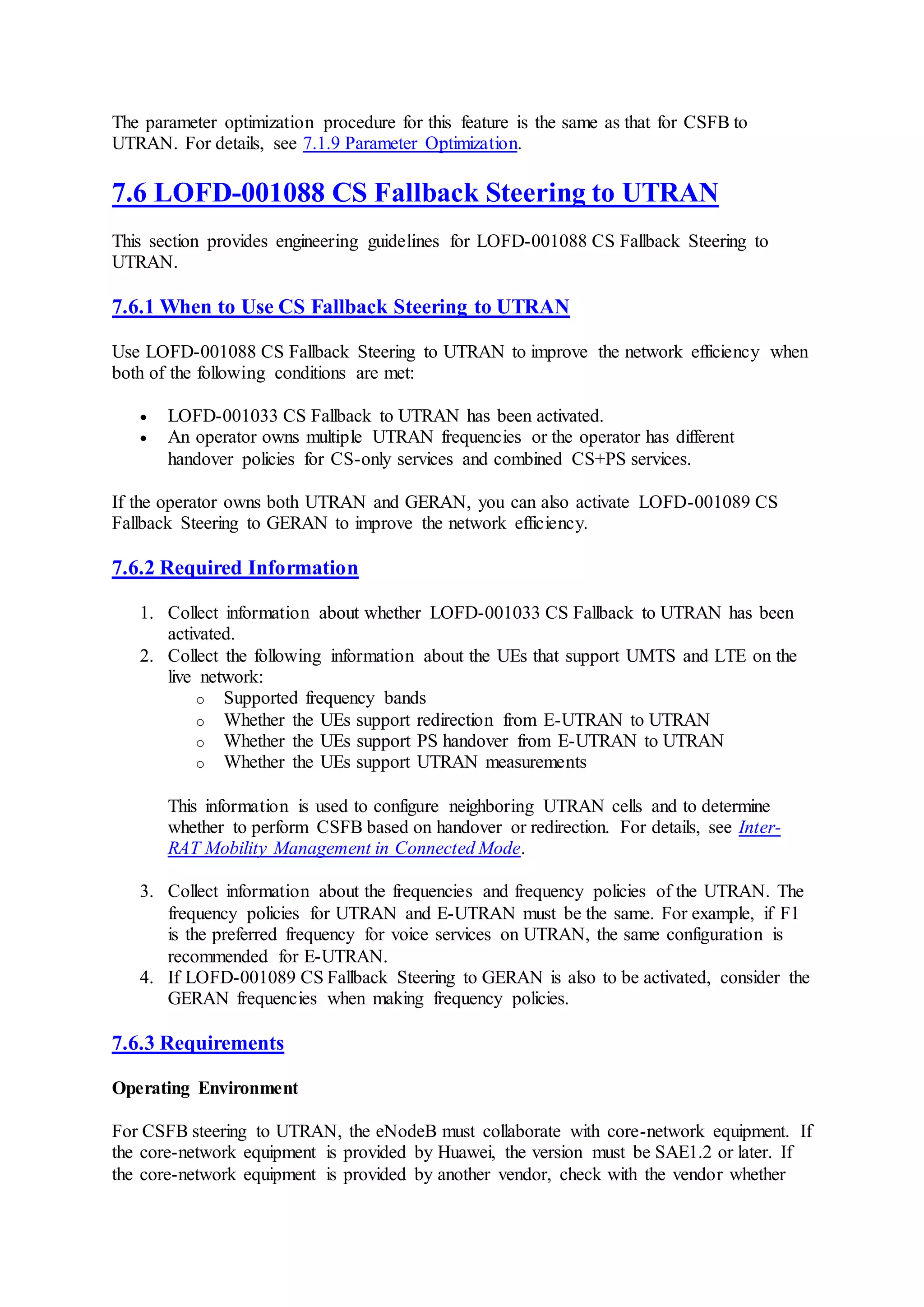 The parameter optimization procedure for this feature is the same as that for CSFB to
UTRAN. For details, see 7.1.9 Parameter Optimization.
7.6 LOFD-001088 CS Fallback Steering to UTRAN
This section provides engineering guidelines for LOFD-001088 CS Fallback Steering to
UTRAN.
7.6.1 When to Use CS Fallback Steering to UTRAN
Use LOFD-001088 CS Fallback Steering to UTRAN to improve the network efficiency when
both of the following conditions are met:
 LOFD-001033 CS Fallback to UTRAN has been activated.
 An operator owns multiple UTRAN frequencies or the operator has different
handover policies for CS-only services and combined CS+PS services.
If the operator owns both UTRAN and GERAN, you can also activate LOFD-001089 CS
Fallback Steering to GERAN to improve the network efficiency.
7.6.2 Required Information
1. Collect information about whether LOFD-001033 CS Fallback to UTRAN has been
activated.
2. Collect the following information about the UEs that support UMTS and LTE on the
live network:
o Supported frequency bands
o Whether the UEs support redirection from E-UTRAN to UTRAN
o Whether the UEs support PS handover from E-UTRAN to UTRAN
o Whether the UEs support UTRAN measurements
This information is used to configure neighboring UTRAN cells and to determine
whether to perform CSFB based on handover or redirection. For details, see Inter-
RAT Mobility Management in Connected Mode.
3. Collect information about the frequencies and frequency policies of the UTRAN. The
frequency policies for UTRAN and E-UTRAN must be the same. For example, if F1
is the preferred frequency for voice services on UTRAN, the same configuration is
recommended for E-UTRAN.
4. If LOFD-001089 CS Fallback Steering to GERAN is also to be activated, consider the
GERAN frequencies when making frequency policies.
7.6.3 Requirements
Operating Environment
For CSFB steering to UTRAN, the eNodeB must collaborate with core-network equipment. If
the core-network equipment is provided by Huawei, the version must be SAE1.2 or later. If
the core-network equipment is provided by another vendor, check with the vendor whether
 