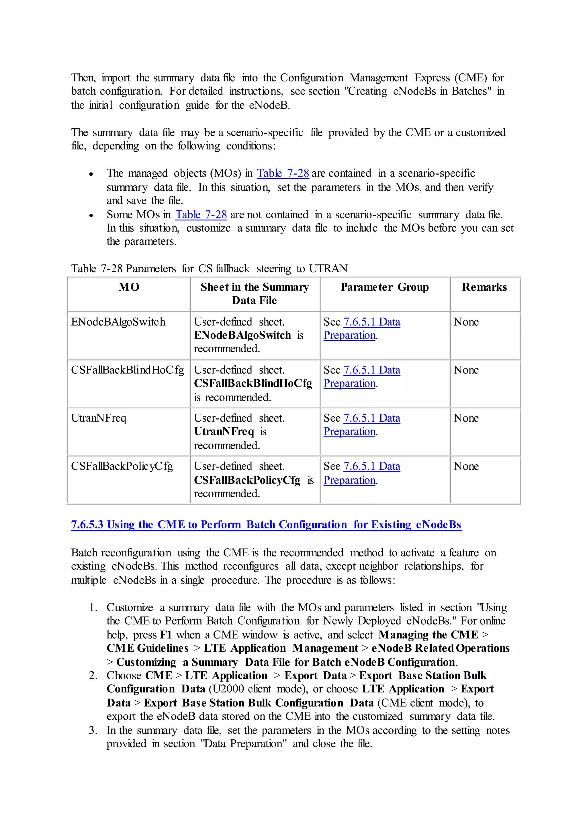 Then, import the summary data file into the Configuration Management Express (CME) for
batch configuration. For detailed instructions, see section "Creating eNodeBs in Batches" in
the initial configuration guide for the eNodeB.
The summary data file may be a scenario-specific file provided by the CME or a customized
file, depending on the following conditions:
 The managed objects (MOs) in Table 7-28 are contained in a scenario-specific
summary data file. In this situation, set the parameters in the MOs, and then verify
and save the file.
 Some MOs in Table 7-28 are not contained in a scenario-specific summary data file.
In this situation, customize a summary data file to include the MOs before you can set
the parameters.
Table 7-28 Parameters for CS fallback steering to UTRAN
MO Sheet in the Summary
Data File
Parameter Group Remarks
ENodeBAlgoSwitch User-defined sheet.
ENodeBAlgoSwitch is
recommended.
See 7.6.5.1 Data
Preparation.
None
CSFallBackBlindHoCfg User-defined sheet.
CSFallBackBlindHoCfg
is recommended.
See 7.6.5.1 Data
Preparation.
None
UtranNFreq User-defined sheet.
UtranNFreq is
recommended.
See 7.6.5.1 Data
Preparation.
None
CSFallBackPolicyCfg User-defined sheet.
CSFallBackPolicyCfg is
recommended.
See 7.6.5.1 Data
Preparation.
None
7.6.5.3 Using the CME to Perform Batch Configuration for Existing eNodeBs
Batch reconfiguration using the CME is the recommended method to activate a feature on
existing eNodeBs. This method reconfigures all data, except neighbor relationships, for
multiple eNodeBs in a single procedure. The procedure is as follows:
1. Customize a summary data file with the MOs and parameters listed in section "Using
the CME to Perform Batch Configuration for Newly Deployed eNodeBs." For online
help, press F1 when a CME window is active, and select Managing the CME >
CME Guidelines > LTE Application Management > eNodeB RelatedOperations
> Customizing a Summary Data File for Batch eNodeB Configuration.
2. Choose CME > LTE Application > Export Data > Export Base Station Bulk
Configuration Data (U2000 client mode), or choose LTE Application > Export
Data > Export Base Station Bulk Configuration Data (CME client mode), to
export the eNodeB data stored on the CME into the customized summary data file.
3. In the summary data file, set the parameters in the MOs according to the setting notes
provided in section "Data Preparation" and close the file.
 