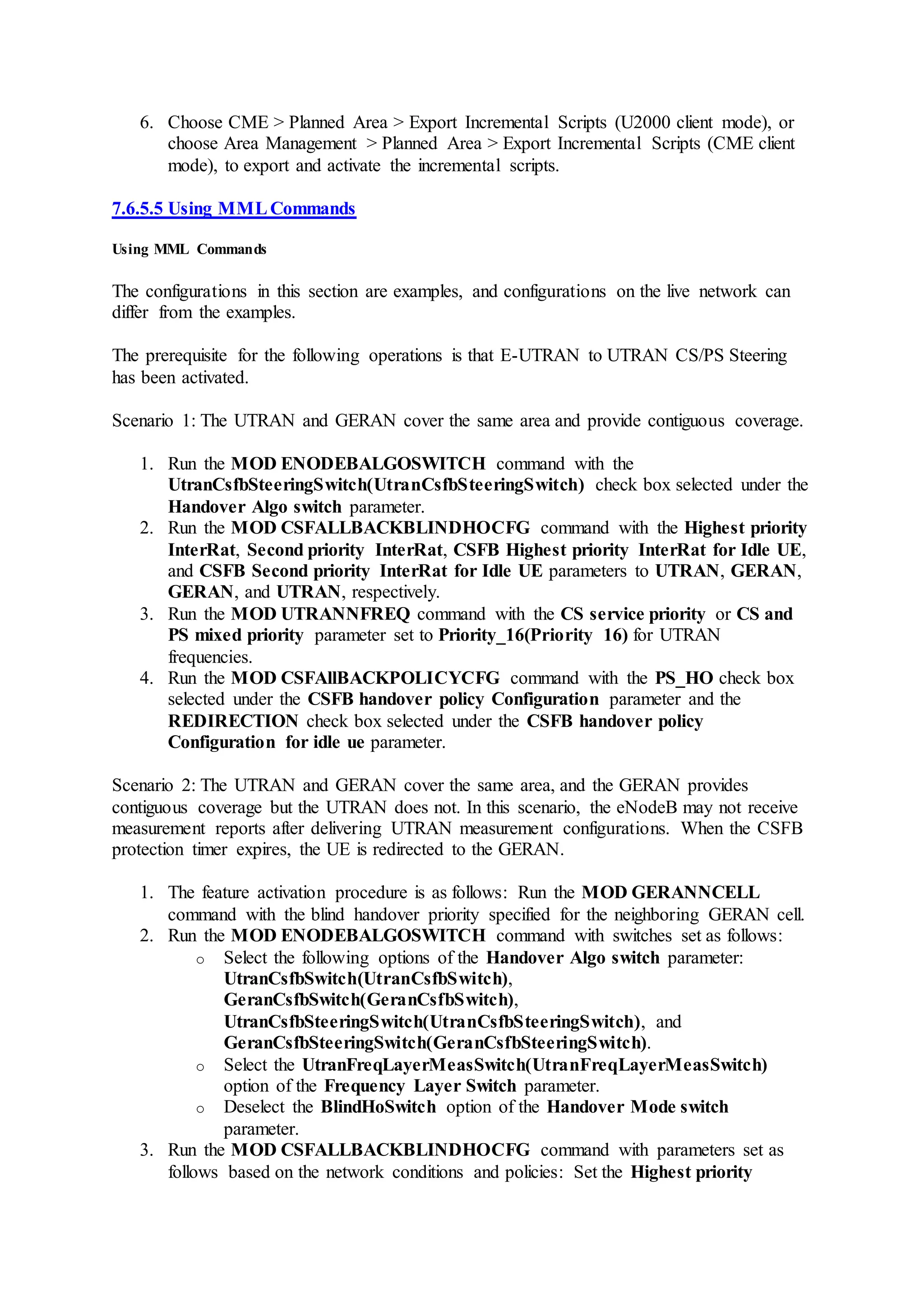 6. Choose CME > Planned Area > Export Incremental Scripts (U2000 client mode), or
choose Area Management > Planned Area > Export Incremental Scripts (CME client
mode), to export and activate the incremental scripts.
7.6.5.5 Using MMLCommands
Using MML Commands
The configurations in this section are examples, and configurations on the live network can
differ from the examples.
The prerequisite for the following operations is that E-UTRAN to UTRAN CS/PS Steering
has been activated.
Scenario 1: The UTRAN and GERAN cover the same area and provide contiguous coverage.
1. Run the MOD ENODEBALGOSWITCH command with the
UtranCsfbSteeringSwitch(UtranCsfbSteeringSwitch) check box selected under the
Handover Algo switch parameter.
2. Run the MOD CSFALLBACKBLINDHOCFG command with the Highest priority
InterRat, Second priority InterRat, CSFB Highest priority InterRat for Idle UE,
and CSFB Second priority InterRat for Idle UE parameters to UTRAN, GERAN,
GERAN, and UTRAN, respectively.
3. Run the MOD UTRANNFREQ command with the CS service priority or CS and
PS mixed priority parameter set to Priority_16(Priority 16) for UTRAN
frequencies.
4. Run the MOD CSFAllBACKPOLICYCFG command with the PS_HO check box
selected under the CSFB handover policy Configuration parameter and the
REDIRECTION check box selected under the CSFB handover policy
Configuration for idle ue parameter.
Scenario 2: The UTRAN and GERAN cover the same area, and the GERAN provides
contiguous coverage but the UTRAN does not. In this scenario, the eNodeB may not receive
measurement reports after delivering UTRAN measurement configurations. When the CSFB
protection timer expires, the UE is redirected to the GERAN.
1. The feature activation procedure is as follows: Run the MOD GERANNCELL
command with the blind handover priority specified for the neighboring GERAN cell.
2. Run the MOD ENODEBALGOSWITCH command with switches set as follows:
o Select the following options of the Handover Algo switch parameter:
UtranCsfbSwitch(UtranCsfbSwitch),
GeranCsfbSwitch(GeranCsfbSwitch),
UtranCsfbSteeringSwitch(UtranCsfbSteeringSwitch), and
GeranCsfbSteeringSwitch(GeranCsfbSteeringSwitch).
o Select the UtranFreqLayerMeasSwitch(UtranFreqLayerMeasSwitch)
option of the Frequency Layer Switch parameter.
o Deselect the BlindHoSwitch option of the Handover Mode switch
parameter.
3. Run the MOD CSFALLBACKBLINDHOCFG command with parameters set as
follows based on the network conditions and policies: Set the Highest priority
 