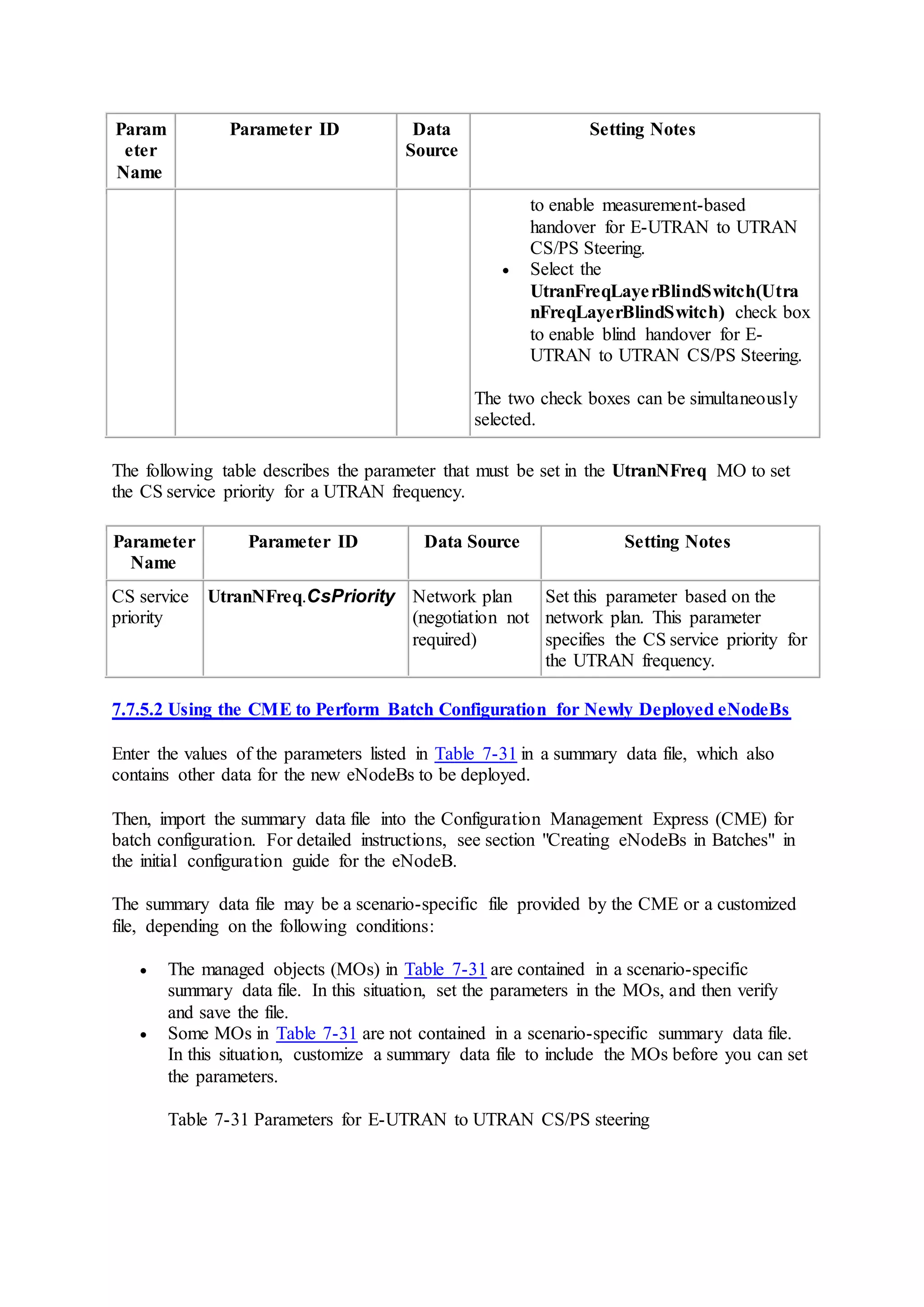 Param
eter
Name
Parameter ID Data
Source
Setting Notes
to enable measurement-based
handover for E-UTRAN to UTRAN
CS/PS Steering.
 Select the
UtranFreqLayerBlindSwitch(Utra
nFreqLayerBlindSwitch) check box
to enable blind handover for E-
UTRAN to UTRAN CS/PS Steering.
The two check boxes can be simultaneously
selected.
The following table describes the parameter that must be set in the UtranNFreq MO to set
the CS service priority for a UTRAN frequency.
Parameter
Name
Parameter ID Data Source Setting Notes
CS service
priority
UtranNFreq.CsPriority Network plan
(negotiation not
required)
Set this parameter based on the
network plan. This parameter
specifies the CS service priority for
the UTRAN frequency.
7.7.5.2 Using the CME to Perform Batch Configuration for Newly Deployed eNodeBs
Enter the values of the parameters listed in Table 7-31 in a summary data file, which also
contains other data for the new eNodeBs to be deployed.
Then, import the summary data file into the Configuration Management Express (CME) for
batch configuration. For detailed instructions, see section "Creating eNodeBs in Batches" in
the initial configuration guide for the eNodeB.
The summary data file may be a scenario-specific file provided by the CME or a customized
file, depending on the following conditions:
 The managed objects (MOs) in Table 7-31 are contained in a scenario-specific
summary data file. In this situation, set the parameters in the MOs, and then verify
and save the file.
 Some MOs in Table 7-31 are not contained in a scenario-specific summary data file.
In this situation, customize a summary data file to include the MOs before you can set
the parameters.
Table 7-31 Parameters for E-UTRAN to UTRAN CS/PS steering
 