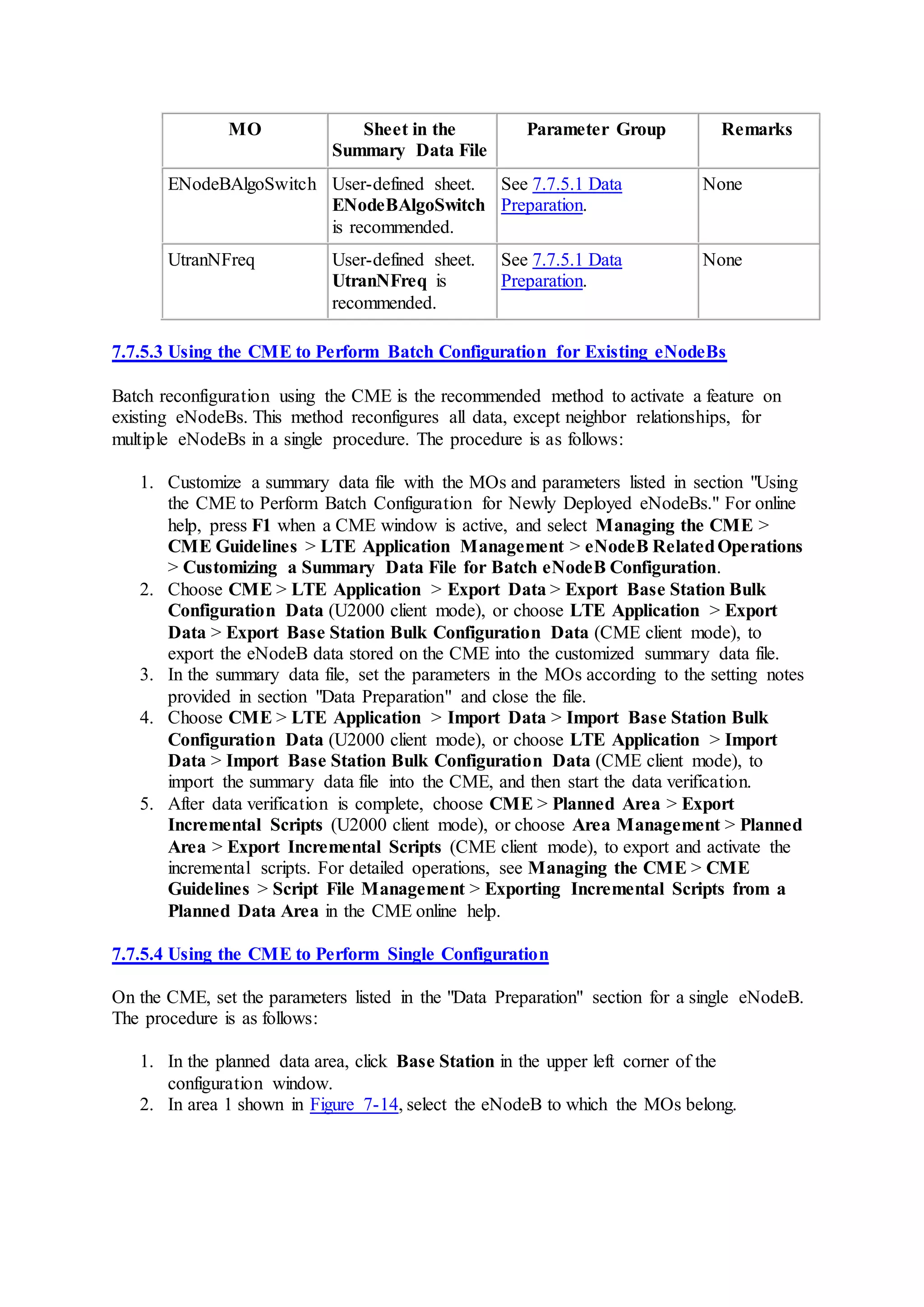 MO Sheet in the
Summary Data File
Parameter Group Remarks
ENodeBAlgoSwitch User-defined sheet.
ENodeBAlgoSwitch
is recommended.
See 7.7.5.1 Data
Preparation.
None
UtranNFreq User-defined sheet.
UtranNFreq is
recommended.
See 7.7.5.1 Data
Preparation.
None
7.7.5.3 Using the CME to Perform Batch Configuration for Existing eNodeBs
Batch reconfiguration using the CME is the recommended method to activate a feature on
existing eNodeBs. This method reconfigures all data, except neighbor relationships, for
multiple eNodeBs in a single procedure. The procedure is as follows:
1. Customize a summary data file with the MOs and parameters listed in section "Using
the CME to Perform Batch Configuration for Newly Deployed eNodeBs." For online
help, press F1 when a CME window is active, and select Managing the CME >
CME Guidelines > LTE Application Management > eNodeB RelatedOperations
> Customizing a Summary Data File for Batch eNodeB Configuration.
2. Choose CME > LTE Application > Export Data > Export Base Station Bulk
Configuration Data (U2000 client mode), or choose LTE Application > Export
Data > Export Base Station Bulk Configuration Data (CME client mode), to
export the eNodeB data stored on the CME into the customized summary data file.
3. In the summary data file, set the parameters in the MOs according to the setting notes
provided in section "Data Preparation" and close the file.
4. Choose CME > LTE Application > Import Data > Import Base Station Bulk
Configuration Data (U2000 client mode), or choose LTE Application > Import
Data > Import Base Station Bulk Configuration Data (CME client mode), to
import the summary data file into the CME, and then start the data verification.
5. After data verification is complete, choose CME > Planned Area > Export
Incremental Scripts (U2000 client mode), or choose Area Management > Planned
Area > Export Incremental Scripts (CME client mode), to export and activate the
incremental scripts. For detailed operations, see Managing the CME > CME
Guidelines > Script File Management > Exporting Incremental Scripts from a
Planned Data Area in the CME online help.
7.7.5.4 Using the CME to Perform Single Configuration
On the CME, set the parameters listed in the "Data Preparation" section for a single eNodeB.
The procedure is as follows:
1. In the planned data area, click Base Station in the upper left corner of the
configuration window.
2. In area 1 shown in Figure 7-14, select the eNodeB to which the MOs belong.
 
