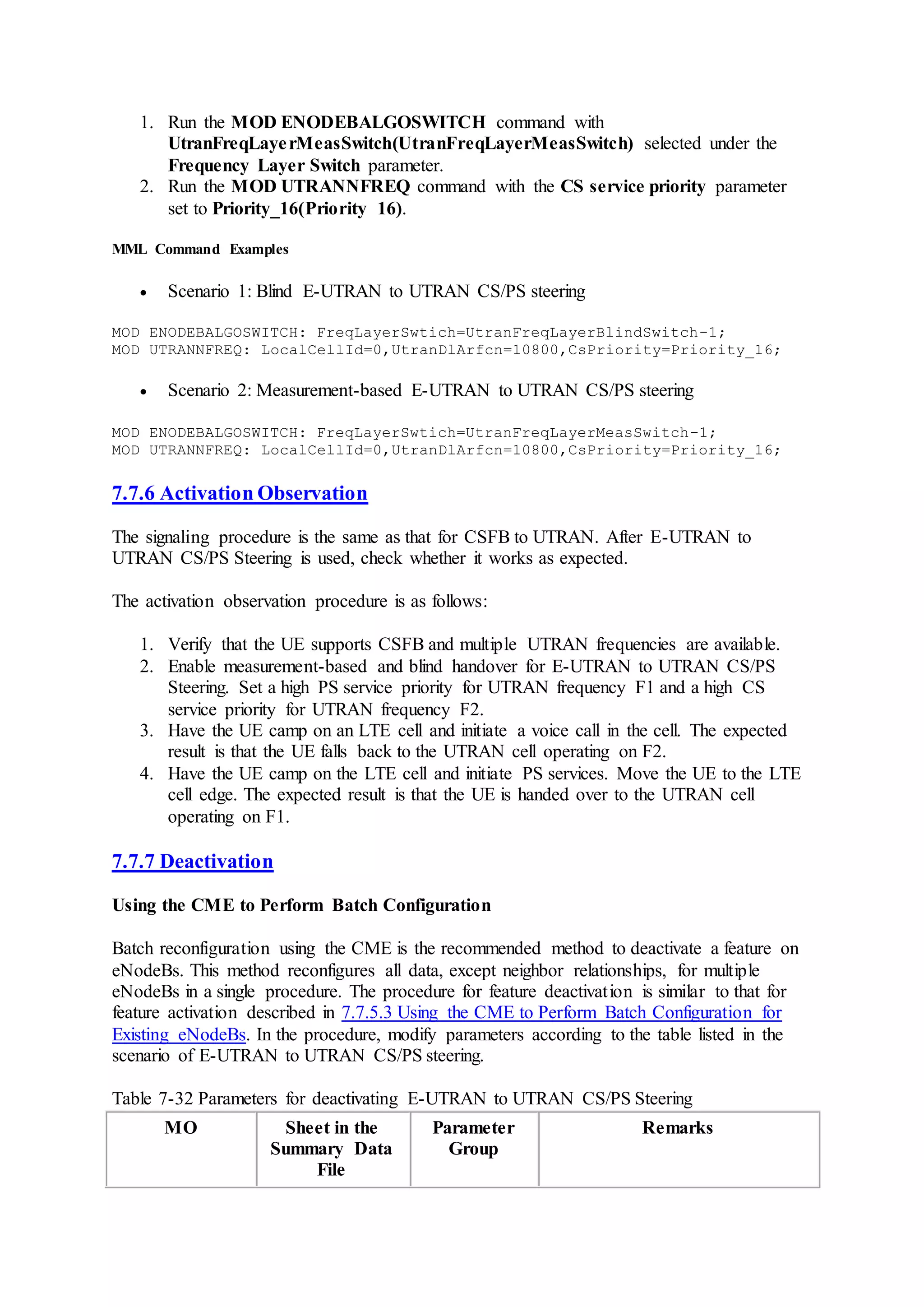 1. Run the MOD ENODEBALGOSWITCH command with
UtranFreqLayerMeasSwitch(UtranFreqLayerMeasSwitch) selected under the
Frequency Layer Switch parameter.
2. Run the MOD UTRANNFREQ command with the CS service priority parameter
set to Priority_16(Priority 16).
MML Command Examples
 Scenario 1: Blind E-UTRAN to UTRAN CS/PS steering
MOD ENODEBALGOSWITCH: FreqLayerSwtich=UtranFreqLayerBlindSwitch-1;
MOD UTRANNFREQ: LocalCellId=0,UtranDlArfcn=10800,CsPriority=Priority_16;
 Scenario 2: Measurement-based E-UTRAN to UTRAN CS/PS steering
MOD ENODEBALGOSWITCH: FreqLayerSwtich=UtranFreqLayerMeasSwitch-1;
MOD UTRANNFREQ: LocalCellId=0,UtranDlArfcn=10800,CsPriority=Priority_16;
7.7.6 Activation Observation
The signaling procedure is the same as that for CSFB to UTRAN. After E-UTRAN to
UTRAN CS/PS Steering is used, check whether it works as expected.
The activation observation procedure is as follows:
1. Verify that the UE supports CSFB and multiple UTRAN frequencies are available.
2. Enable measurement-based and blind handover for E-UTRAN to UTRAN CS/PS
Steering. Set a high PS service priority for UTRAN frequency F1 and a high CS
service priority for UTRAN frequency F2.
3. Have the UE camp on an LTE cell and initiate a voice call in the cell. The expected
result is that the UE falls back to the UTRAN cell operating on F2.
4. Have the UE camp on the LTE cell and initiate PS services. Move the UE to the LTE
cell edge. The expected result is that the UE is handed over to the UTRAN cell
operating on F1.
7.7.7 Deactivation
Using the CME to Perform Batch Configuration
Batch reconfiguration using the CME is the recommended method to deactivate a feature on
eNodeBs. This method reconfigures all data, except neighbor relationships, for multiple
eNodeBs in a single procedure. The procedure for feature deactivation is similar to that for
feature activation described in 7.7.5.3 Using the CME to Perform Batch Configuration for
Existing eNodeBs. In the procedure, modify parameters according to the table listed in the
scenario of E-UTRAN to UTRAN CS/PS steering.
Table 7-32 Parameters for deactivating E-UTRAN to UTRAN CS/PS Steering
MO Sheet in the
Summary Data
File
Parameter
Group
Remarks
 
