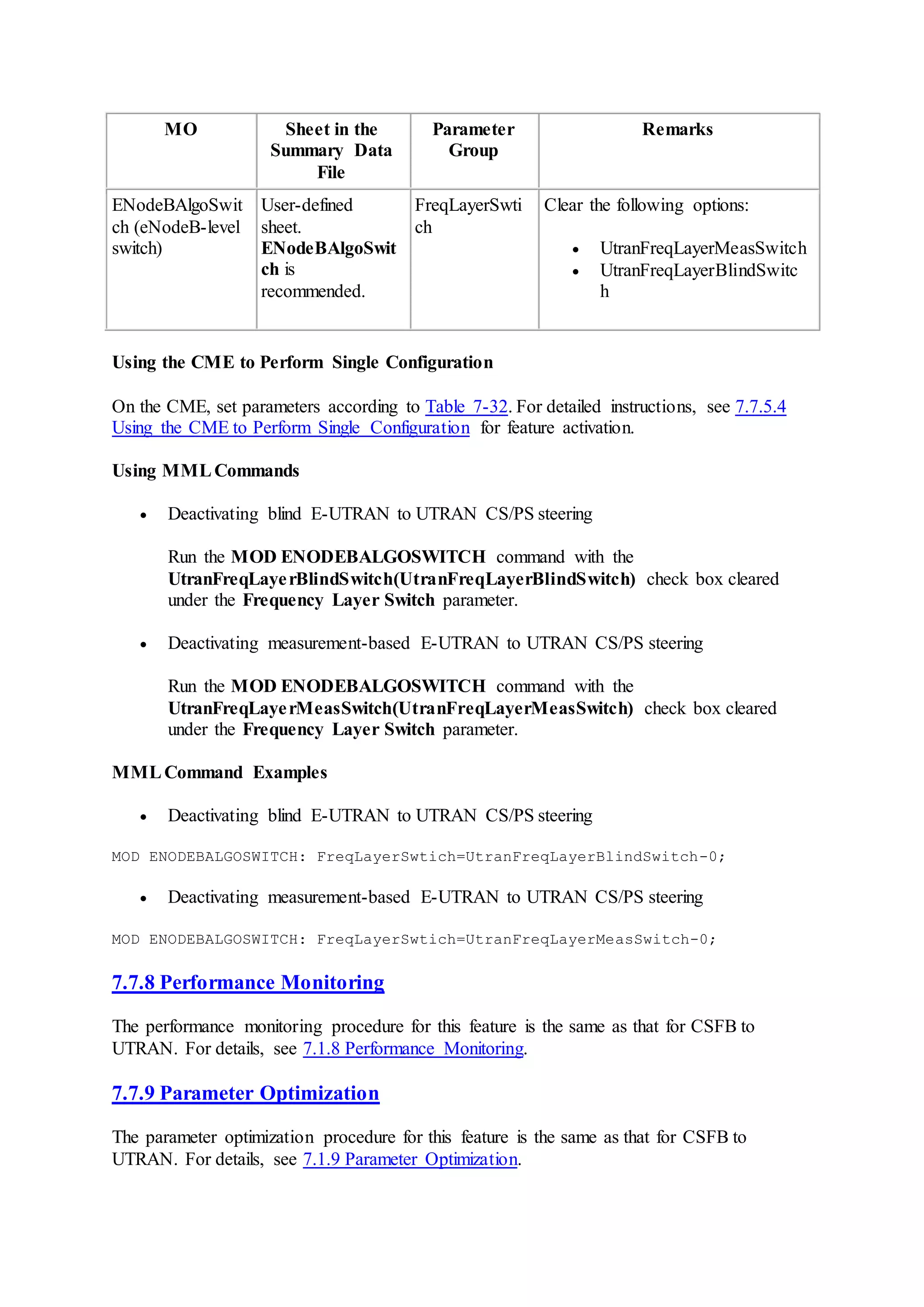 MO Sheet in the
Summary Data
File
Parameter
Group
Remarks
ENodeBAlgoSwit
ch (eNodeB-level
switch)
User-defined
sheet.
ENodeBAlgoSwit
ch is
recommended.
FreqLayerSwti
ch
Clear the following options:
 UtranFreqLayerMeasSwitch
 UtranFreqLayerBlindSwitc
h
Using the CME to Perform Single Configuration
On the CME, set parameters according to Table 7-32. For detailed instructions, see 7.7.5.4
Using the CME to Perform Single Configuration for feature activation.
Using MMLCommands
 Deactivating blind E-UTRAN to UTRAN CS/PS steering
Run the MOD ENODEBALGOSWITCH command with the
UtranFreqLayerBlindSwitch(UtranFreqLayerBlindSwitch) check box cleared
under the Frequency Layer Switch parameter.
 Deactivating measurement-based E-UTRAN to UTRAN CS/PS steering
Run the MOD ENODEBALGOSWITCH command with the
UtranFreqLayerMeasSwitch(UtranFreqLayerMeasSwitch) check box cleared
under the Frequency Layer Switch parameter.
MMLCommand Examples
 Deactivating blind E-UTRAN to UTRAN CS/PS steering
MOD ENODEBALGOSWITCH: FreqLayerSwtich=UtranFreqLayerBlindSwitch-0;
 Deactivating measurement-based E-UTRAN to UTRAN CS/PS steering
MOD ENODEBALGOSWITCH: FreqLayerSwtich=UtranFreqLayerMeasSwitch-0;
7.7.8 Performance Monitoring
The performance monitoring procedure for this feature is the same as that for CSFB to
UTRAN. For details, see 7.1.8 Performance Monitoring.
7.7.9 Parameter Optimization
The parameter optimization procedure for this feature is the same as that for CSFB to
UTRAN. For details, see 7.1.9 Parameter Optimization.
 