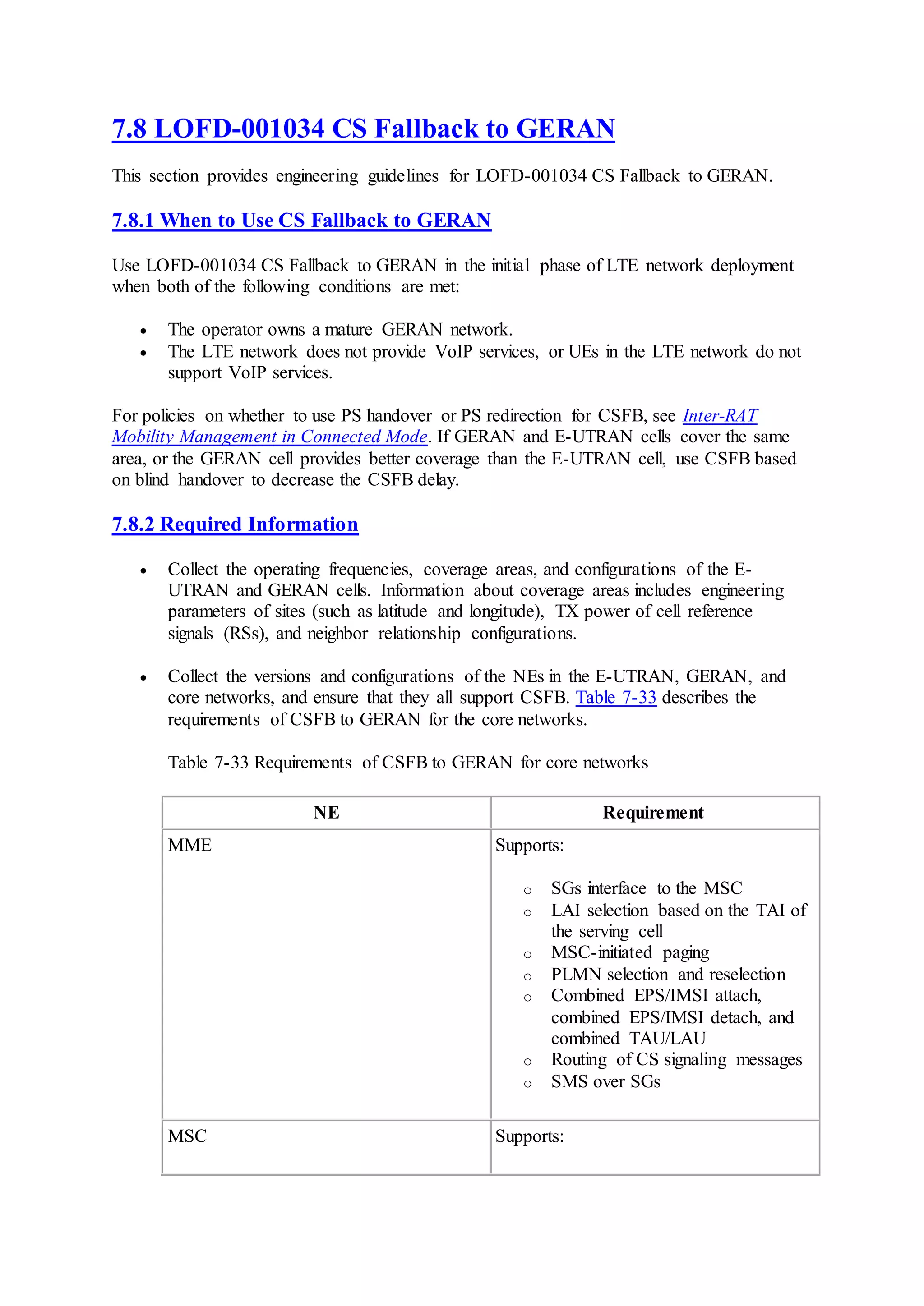 7.8 LOFD-001034 CS Fallback to GERAN
This section provides engineering guidelines for LOFD-001034 CS Fallback to GERAN.
7.8.1 When to Use CS Fallback to GERAN
Use LOFD-001034 CS Fallback to GERAN in the initial phase of LTE network deployment
when both of the following conditions are met:
 The operator owns a mature GERAN network.
 The LTE network does not provide VoIP services, or UEs in the LTE network do not
support VoIP services.
For policies on whether to use PS handover or PS redirection for CSFB, see Inter-RAT
Mobility Management in Connected Mode. If GERAN and E-UTRAN cells cover the same
area, or the GERAN cell provides better coverage than the E-UTRAN cell, use CSFB based
on blind handover to decrease the CSFB delay.
7.8.2 Required Information
 Collect the operating frequencies, coverage areas, and configurations of the E-
UTRAN and GERAN cells. Information about coverage areas includes engineering
parameters of sites (such as latitude and longitude), TX power of cell reference
signals (RSs), and neighbor relationship configurations.
 Collect the versions and configurations of the NEs in the E-UTRAN, GERAN, and
core networks, and ensure that they all support CSFB. Table 7-33 describes the
requirements of CSFB to GERAN for the core networks.
Table 7-33 Requirements of CSFB to GERAN for core networks
NE Requirement
MME Supports:
o SGs interface to the MSC
o LAI selection based on the TAI of
the serving cell
o MSC-initiated paging
o PLMN selection and reselection
o Combined EPS/IMSI attach,
combined EPS/IMSI detach, and
combined TAU/LAU
o Routing of CS signaling messages
o SMS over SGs
MSC Supports:
 