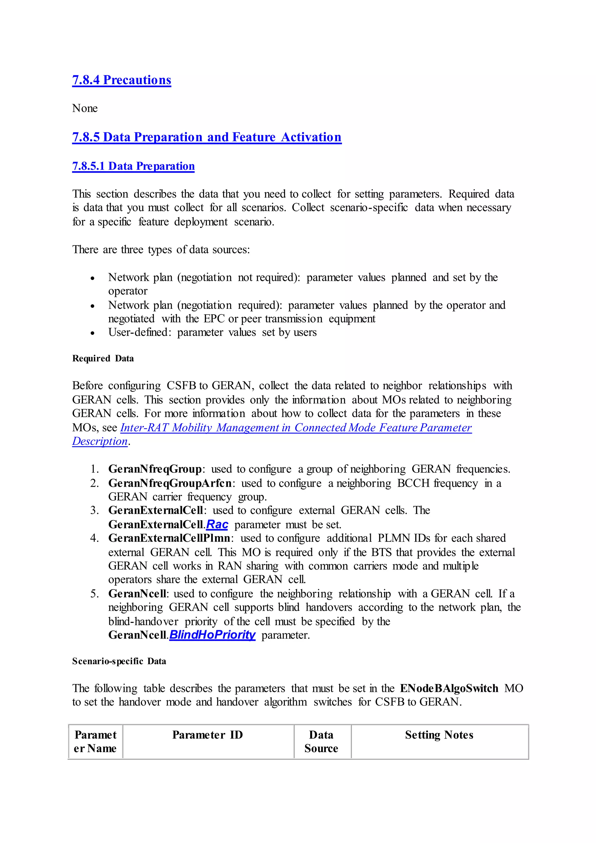 7.8.4 Precautions
None
7.8.5 Data Preparation and Feature Activation
7.8.5.1 Data Preparation
This section describes the data that you need to collect for setting parameters. Required data
is data that you must collect for all scenarios. Collect scenario-specific data when necessary
for a specific feature deployment scenario.
There are three types of data sources:
 Network plan (negotiation not required): parameter values planned and set by the
operator
 Network plan (negotiation required): parameter values planned by the operator and
negotiated with the EPC or peer transmission equipment
 User-defined: parameter values set by users
Required Data
Before configuring CSFB to GERAN, collect the data related to neighbor relationships with
GERAN cells. This section provides only the information about MOs related to neighboring
GERAN cells. For more information about how to collect data for the parameters in these
MOs, see Inter-RAT Mobility Management in Connected Mode Feature Parameter
Description.
1. GeranNfreqGroup: used to configure a group of neighboring GERAN frequencies.
2. GeranNfreqGroupArfcn: used to configure a neighboring BCCH frequency in a
GERAN carrier frequency group.
3. GeranExternalCell: used to configure external GERAN cells. The
GeranExternalCell.Rac parameter must be set.
4. GeranExternalCellPlmn: used to configure additional PLMN IDs for each shared
external GERAN cell. This MO is required only if the BTS that provides the external
GERAN cell works in RAN sharing with common carriers mode and multiple
operators share the external GERAN cell.
5. GeranNcell: used to configure the neighboring relationship with a GERAN cell. If a
neighboring GERAN cell supports blind handovers according to the network plan, the
blind-handover priority of the cell must be specified by the
GeranNcell.BlindHoPriority parameter.
Scenario-specific Data
The following table describes the parameters that must be set in the ENodeBAlgoSwitch MO
to set the handover mode and handover algorithm switches for CSFB to GERAN.
Paramet
er Name
Parameter ID Data
Source
Setting Notes
 