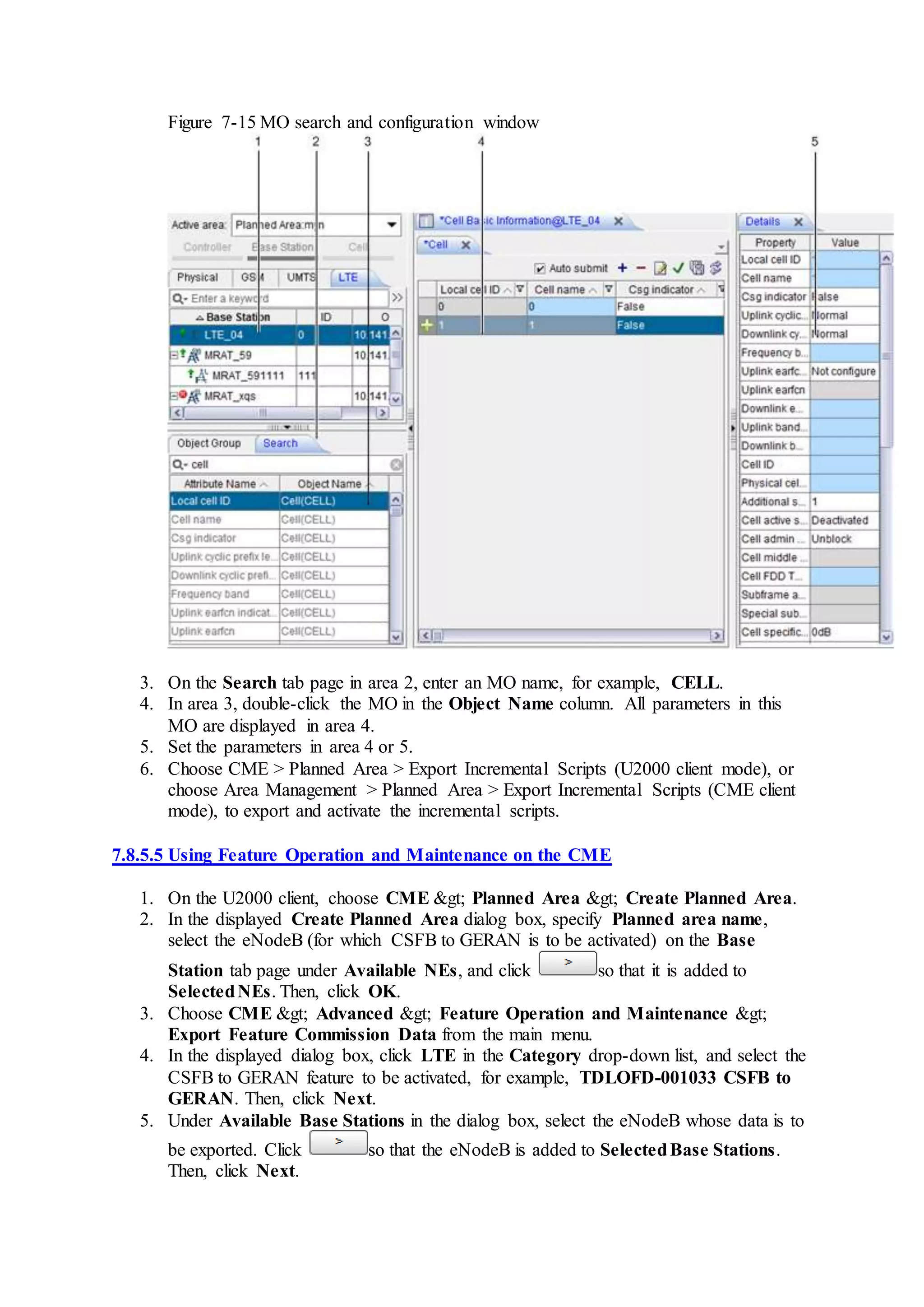 Figure 7-15 MO search and configuration window
3. On the Search tab page in area 2, enter an MO name, for example, CELL.
4. In area 3, double-click the MO in the Object Name column. All parameters in this
MO are displayed in area 4.
5. Set the parameters in area 4 or 5.
6. Choose CME > Planned Area > Export Incremental Scripts (U2000 client mode), or
choose Area Management > Planned Area > Export Incremental Scripts (CME client
mode), to export and activate the incremental scripts.
7.8.5.5 Using Feature Operation and Maintenance on the CME
1. On the U2000 client, choose CME &gt; Planned Area &gt; Create Planned Area.
2. In the displayed Create Planned Area dialog box, specify Planned area name,
select the eNodeB (for which CSFB to GERAN is to be activated) on the Base
Station tab page under Available NEs, and click so that it is added to
SelectedNEs. Then, click OK.
3. Choose CME &gt; Advanced &gt; Feature Operation and Maintenance &gt;
Export Feature Commission Data from the main menu.
4. In the displayed dialog box, click LTE in the Category drop-down list, and select the
CSFB to GERAN feature to be activated, for example, TDLOFD-001033 CSFB to
GERAN. Then, click Next.
5. Under Available Base Stations in the dialog box, select the eNodeB whose data is to
be exported. Click so that the eNodeB is added to SelectedBase Stations.
Then, click Next.
 