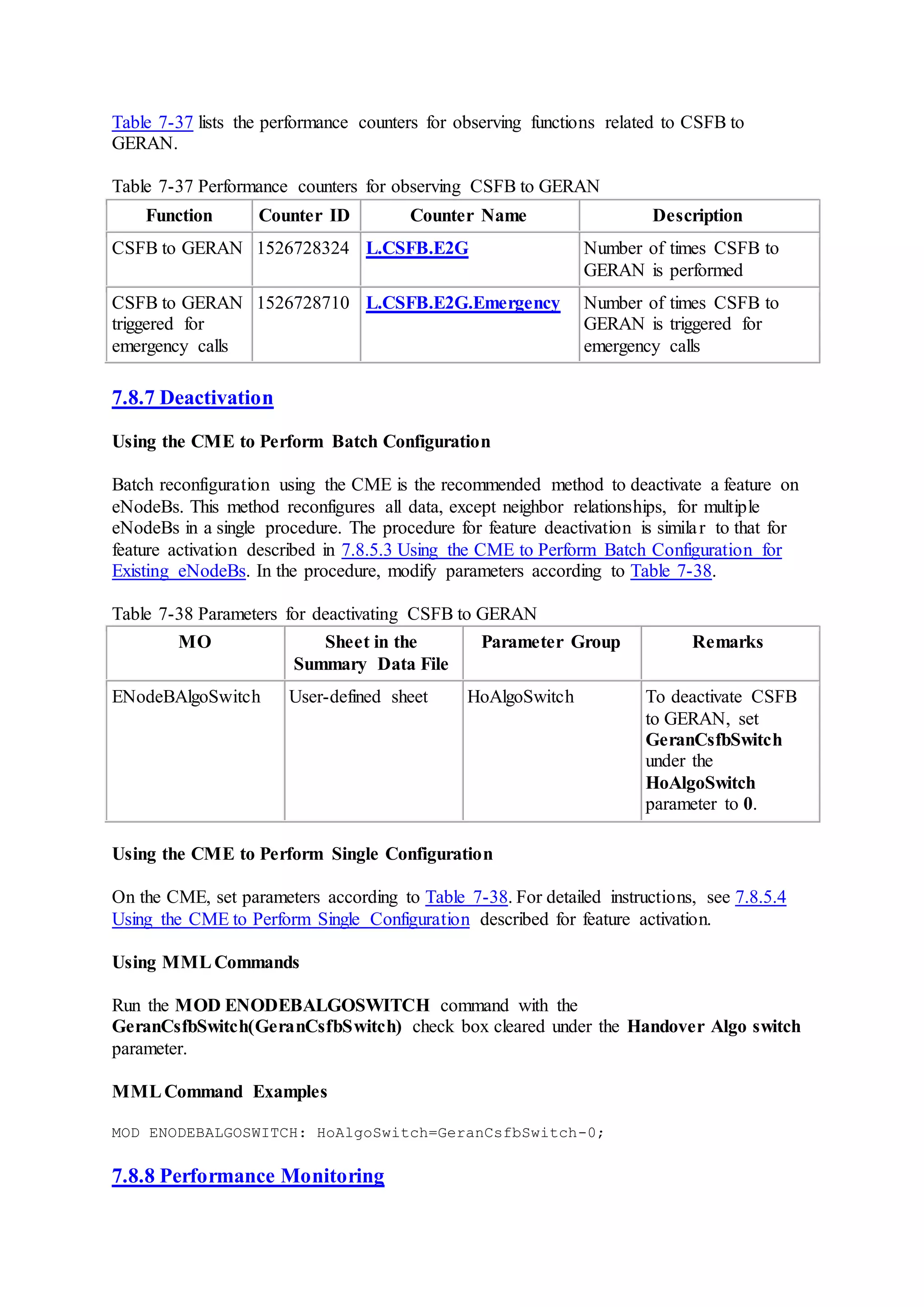 Table 7-37 lists the performance counters for observing functions related to CSFB to
GERAN.
Table 7-37 Performance counters for observing CSFB to GERAN
Function Counter ID Counter Name Description
CSFB to GERAN 1526728324 L.CSFB.E2G Number of times CSFB to
GERAN is performed
CSFB to GERAN
triggered for
emergency calls
1526728710 L.CSFB.E2G.Emergency Number of times CSFB to
GERAN is triggered for
emergency calls
7.8.7 Deactivation
Using the CME to Perform Batch Configuration
Batch reconfiguration using the CME is the recommended method to deactivate a feature on
eNodeBs. This method reconfigures all data, except neighbor relationships, for multiple
eNodeBs in a single procedure. The procedure for feature deactivation is similar to that for
feature activation described in 7.8.5.3 Using the CME to Perform Batch Configuration for
Existing eNodeBs. In the procedure, modify parameters according to Table 7-38.
Table 7-38 Parameters for deactivating CSFB to GERAN
MO Sheet in the
Summary Data File
Parameter Group Remarks
ENodeBAlgoSwitch User-defined sheet HoAlgoSwitch To deactivate CSFB
to GERAN, set
GeranCsfbSwitch
under the
HoAlgoSwitch
parameter to 0.
Using the CME to Perform Single Configuration
On the CME, set parameters according to Table 7-38. For detailed instructions, see 7.8.5.4
Using the CME to Perform Single Configuration described for feature activation.
Using MMLCommands
Run the MOD ENODEBALGOSWITCH command with the
GeranCsfbSwitch(GeranCsfbSwitch) check box cleared under the Handover Algo switch
parameter.
MMLCommand Examples
MOD ENODEBALGOSWITCH: HoAlgoSwitch=GeranCsfbSwitch-0;
7.8.8 Performance Monitoring
 