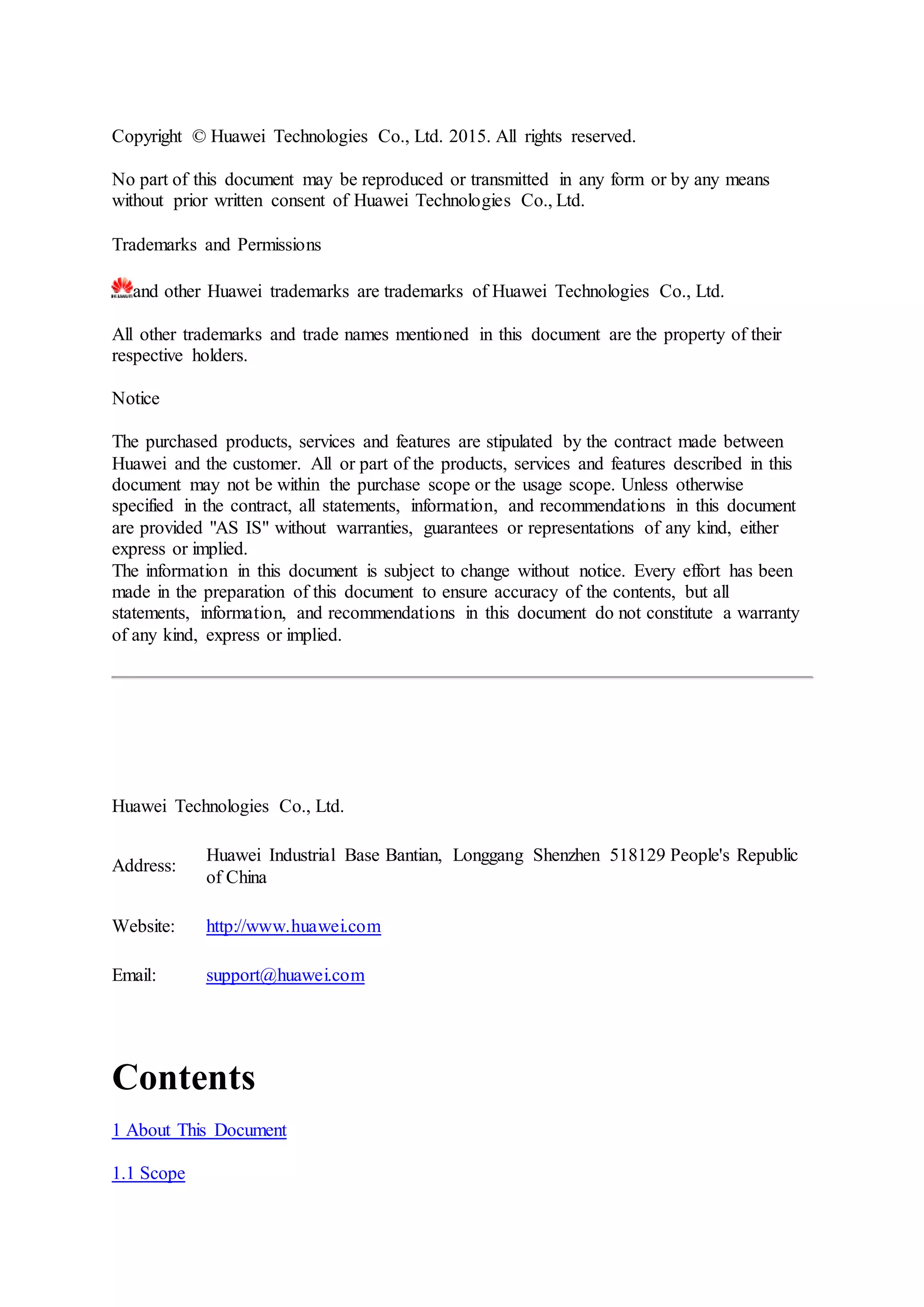 Copyright © Huawei Technologies Co., Ltd. 2015. All rights reserved.
No part of this document may be reproduced or transmitted in any form or by any means
without prior written consent of Huawei Technologies Co., Ltd.
Trademarks and Permissions
and other Huawei trademarks are trademarks of Huawei Technologies Co., Ltd.
All other trademarks and trade names mentioned in this document are the property of their
respective holders.
Notice
The purchased products, services and features are stipulated by the contract made between
Huawei and the customer. All or part of the products, services and features described in this
document may not be within the purchase scope or the usage scope. Unless otherwise
specified in the contract, all statements, information, and recommendations in this document
are provided "AS IS" without warranties, guarantees or representations of any kind, either
express or implied.
The information in this document is subject to change without notice. Every effort has been
made in the preparation of this document to ensure accuracy of the contents, but all
statements, information, and recommendations in this document do not constitute a warranty
of any kind, express or implied.
Huawei Technologies Co., Ltd.
Address:
Huawei Industrial Base Bantian, Longgang Shenzhen 518129 People's Republic
of China
Website: http://www.huawei.com
Email: support@huawei.com
Contents
1 About This Document
1.1 Scope
 