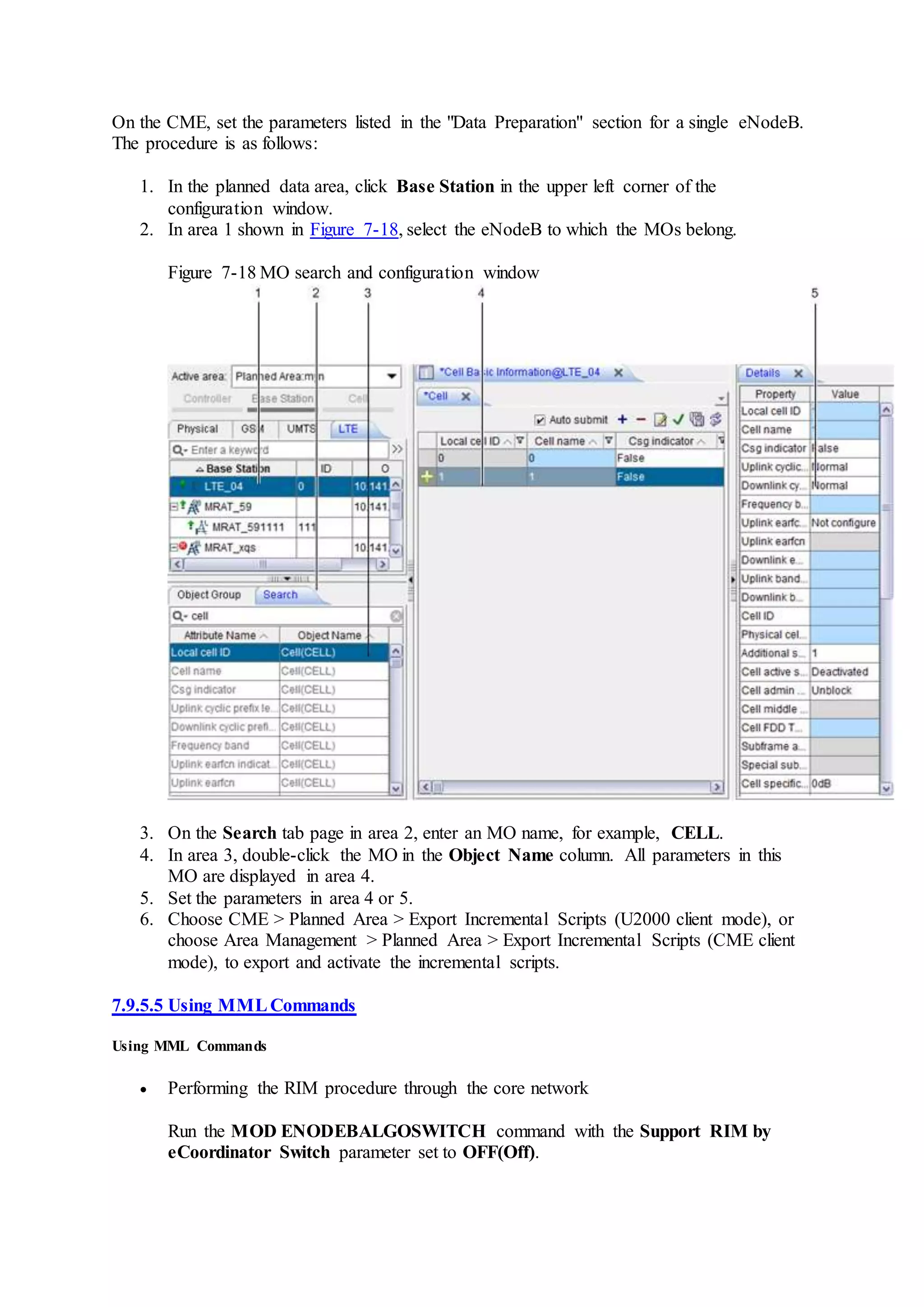 On the CME, set the parameters listed in the "Data Preparation" section for a single eNodeB.
The procedure is as follows:
1. In the planned data area, click Base Station in the upper left corner of the
configuration window.
2. In area 1 shown in Figure 7-18, select the eNodeB to which the MOs belong.
Figure 7-18 MO search and configuration window
3. On the Search tab page in area 2, enter an MO name, for example, CELL.
4. In area 3, double-click the MO in the Object Name column. All parameters in this
MO are displayed in area 4.
5. Set the parameters in area 4 or 5.
6. Choose CME > Planned Area > Export Incremental Scripts (U2000 client mode), or
choose Area Management > Planned Area > Export Incremental Scripts (CME client
mode), to export and activate the incremental scripts.
7.9.5.5 Using MMLCommands
Using MML Commands
 Performing the RIM procedure through the core network
Run the MOD ENODEBALGOSWITCH command with the Support RIM by
eCoordinator Switch parameter set to OFF(Off).
 