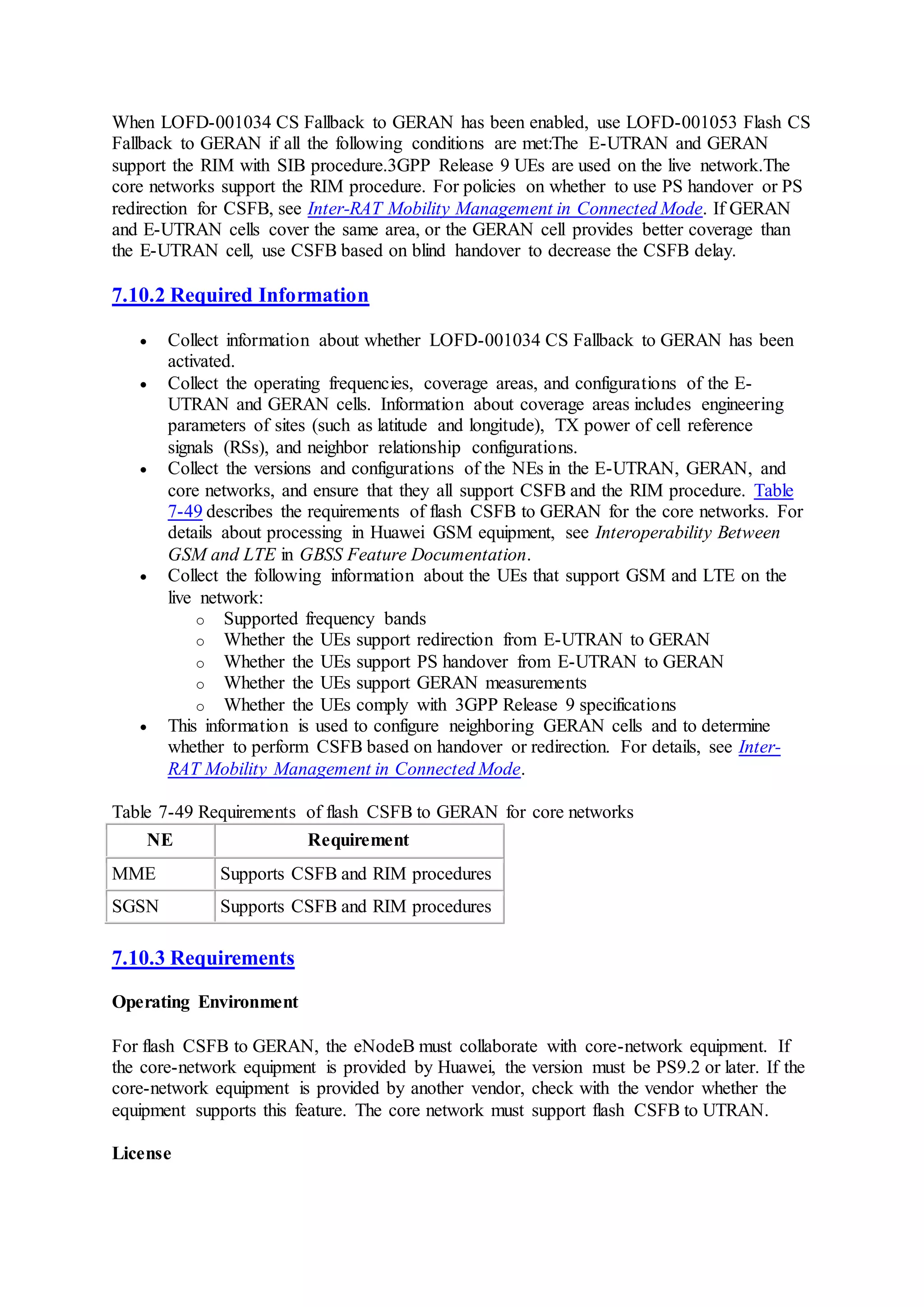 When LOFD-001034 CS Fallback to GERAN has been enabled, use LOFD-001053 Flash CS
Fallback to GERAN if all the following conditions are met:The E-UTRAN and GERAN
support the RIM with SIB procedure.3GPP Release 9 UEs are used on the live network.The
core networks support the RIM procedure. For policies on whether to use PS handover or PS
redirection for CSFB, see Inter-RAT Mobility Management in Connected Mode. If GERAN
and E-UTRAN cells cover the same area, or the GERAN cell provides better coverage than
the E-UTRAN cell, use CSFB based on blind handover to decrease the CSFB delay.
7.10.2 Required Information
 Collect information about whether LOFD-001034 CS Fallback to GERAN has been
activated.
 Collect the operating frequencies, coverage areas, and configurations of the E-
UTRAN and GERAN cells. Information about coverage areas includes engineering
parameters of sites (such as latitude and longitude), TX power of cell reference
signals (RSs), and neighbor relationship configurations.
 Collect the versions and configurations of the NEs in the E-UTRAN, GERAN, and
core networks, and ensure that they all support CSFB and the RIM procedure. Table
7-49 describes the requirements of flash CSFB to GERAN for the core networks. For
details about processing in Huawei GSM equipment, see Interoperability Between
GSM and LTE in GBSS Feature Documentation.
 Collect the following information about the UEs that support GSM and LTE on the
live network:
o Supported frequency bands
o Whether the UEs support redirection from E-UTRAN to GERAN
o Whether the UEs support PS handover from E-UTRAN to GERAN
o Whether the UEs support GERAN measurements
o Whether the UEs comply with 3GPP Release 9 specifications
 This information is used to configure neighboring GERAN cells and to determine
whether to perform CSFB based on handover or redirection. For details, see Inter-
RAT Mobility Management in Connected Mode.
Table 7-49 Requirements of flash CSFB to GERAN for core networks
NE Requirement
MME Supports CSFB and RIM procedures
SGSN Supports CSFB and RIM procedures
7.10.3 Requirements
Operating Environment
For flash CSFB to GERAN, the eNodeB must collaborate with core-network equipment. If
the core-network equipment is provided by Huawei, the version must be PS9.2 or later. If the
core-network equipment is provided by another vendor, check with the vendor whether the
equipment supports this feature. The core network must support flash CSFB to UTRAN.
License
 