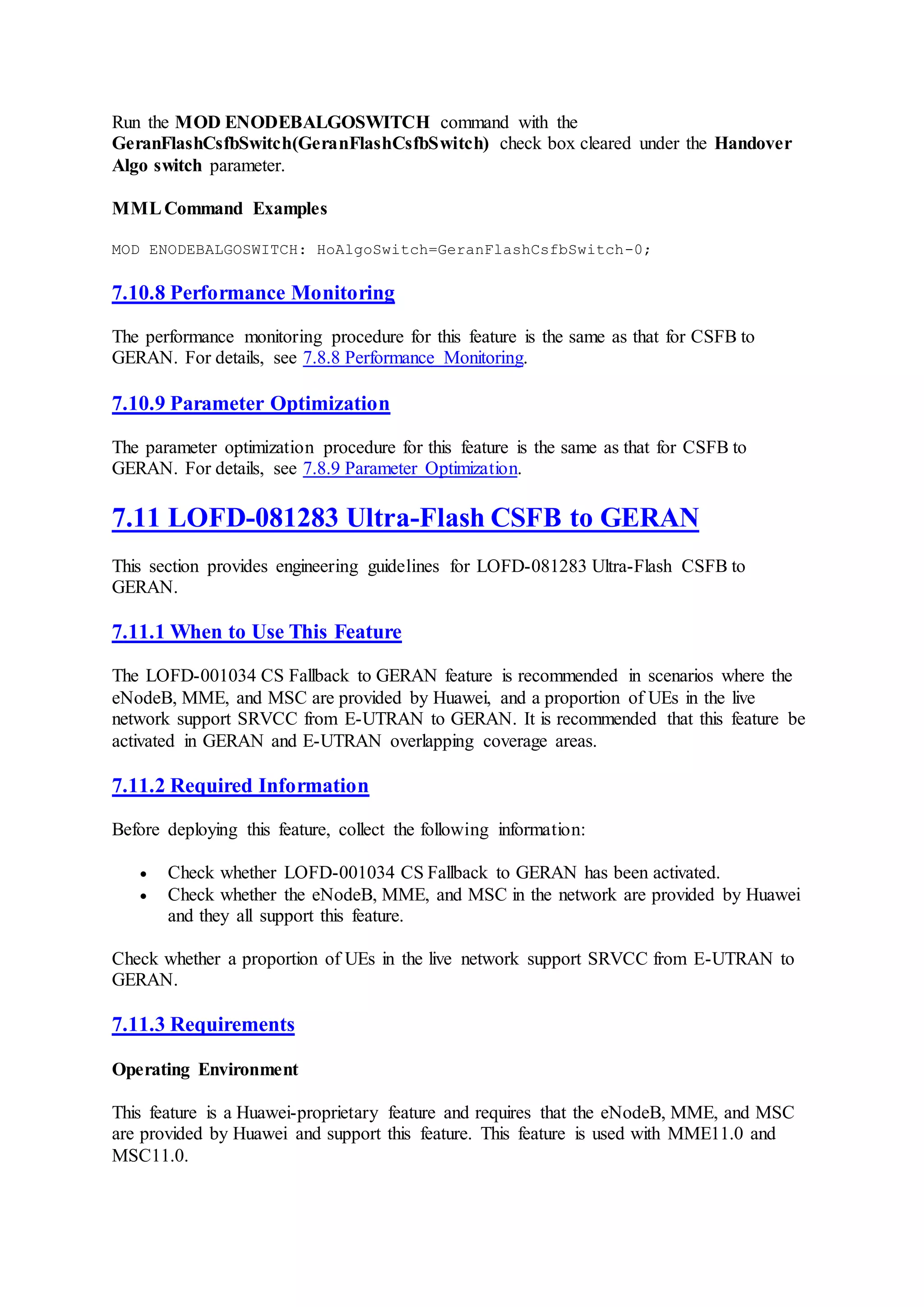 Run the MOD ENODEBALGOSWITCH command with the
GeranFlashCsfbSwitch(GeranFlashCsfbSwitch) check box cleared under the Handover
Algo switch parameter.
MMLCommand Examples
MOD ENODEBALGOSWITCH: HoAlgoSwitch=GeranFlashCsfbSwitch-0;
7.10.8 Performance Monitoring
The performance monitoring procedure for this feature is the same as that for CSFB to
GERAN. For details, see 7.8.8 Performance Monitoring.
7.10.9 Parameter Optimization
The parameter optimization procedure for this feature is the same as that for CSFB to
GERAN. For details, see 7.8.9 Parameter Optimization.
7.11 LOFD-081283 Ultra-Flash CSFB to GERAN
This section provides engineering guidelines for LOFD-081283 Ultra-Flash CSFB to
GERAN.
7.11.1 When to Use This Feature
The LOFD-001034 CS Fallback to GERAN feature is recommended in scenarios where the
eNodeB, MME, and MSC are provided by Huawei, and a proportion of UEs in the live
network support SRVCC from E-UTRAN to GERAN. It is recommended that this feature be
activated in GERAN and E-UTRAN overlapping coverage areas.
7.11.2 Required Information
Before deploying this feature, collect the following information:
 Check whether LOFD-001034 CS Fallback to GERAN has been activated.
 Check whether the eNodeB, MME, and MSC in the network are provided by Huawei
and they all support this feature.
Check whether a proportion of UEs in the live network support SRVCC from E-UTRAN to
GERAN.
7.11.3 Requirements
Operating Environment
This feature is a Huawei-proprietary feature and requires that the eNodeB, MME, and MSC
are provided by Huawei and support this feature. This feature is used with MME11.0 and
MSC11.0.
 